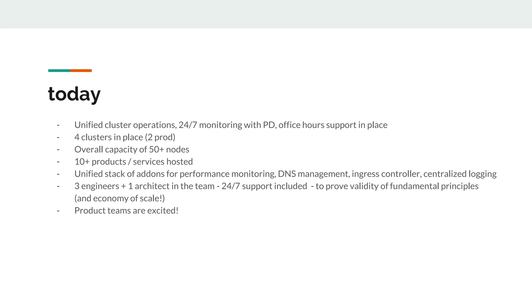 today
- Unified cluster operations, 24/7 monitoring with PD, office hours support in place
- 4 clusters in place (2 prod)
- Overall capacity of 50+ nodes
- 10+ products / services hosted
- Unified stack of addons for performance monitoring, DNS management, ingress controller, centralized logging
- 3 engineers + 1 architect in the team - 24/7 support included - to prove validity of fundamental principles
(and economy of scale!)
- Product teams are excited!
 