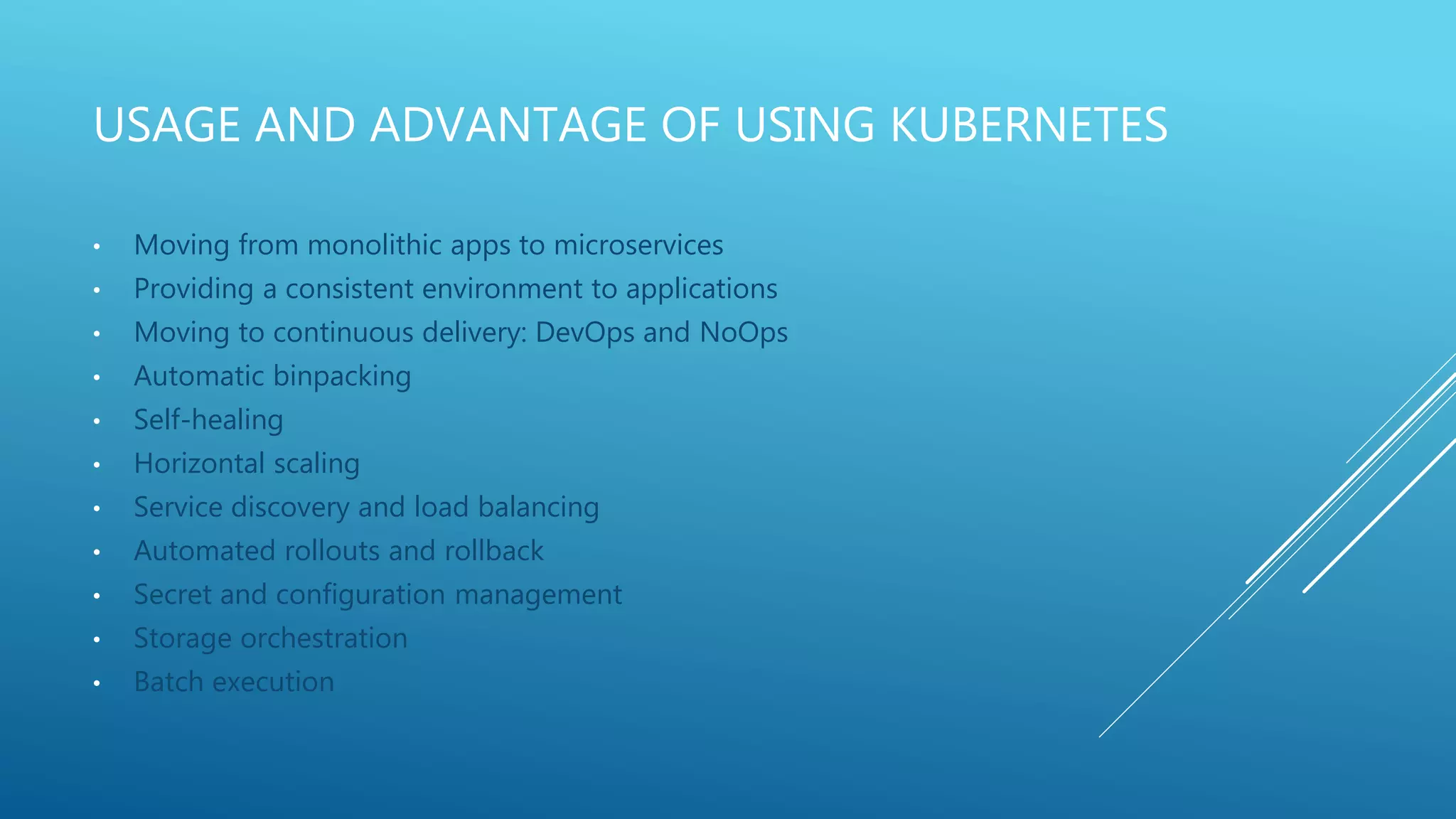 USAGE AND ADVANTAGE OF USING KUBERNETES
• Moving from monolithic apps to microservices
• Providing a consistent environment to applications
• Moving to continuous delivery: DevOps and NoOps
• Automatic binpacking
• Self-healing
• Horizontal scaling
• Service discovery and load balancing
• Automated rollouts and rollback
• Secret and configuration management
• Storage orchestration
• Batch execution
 