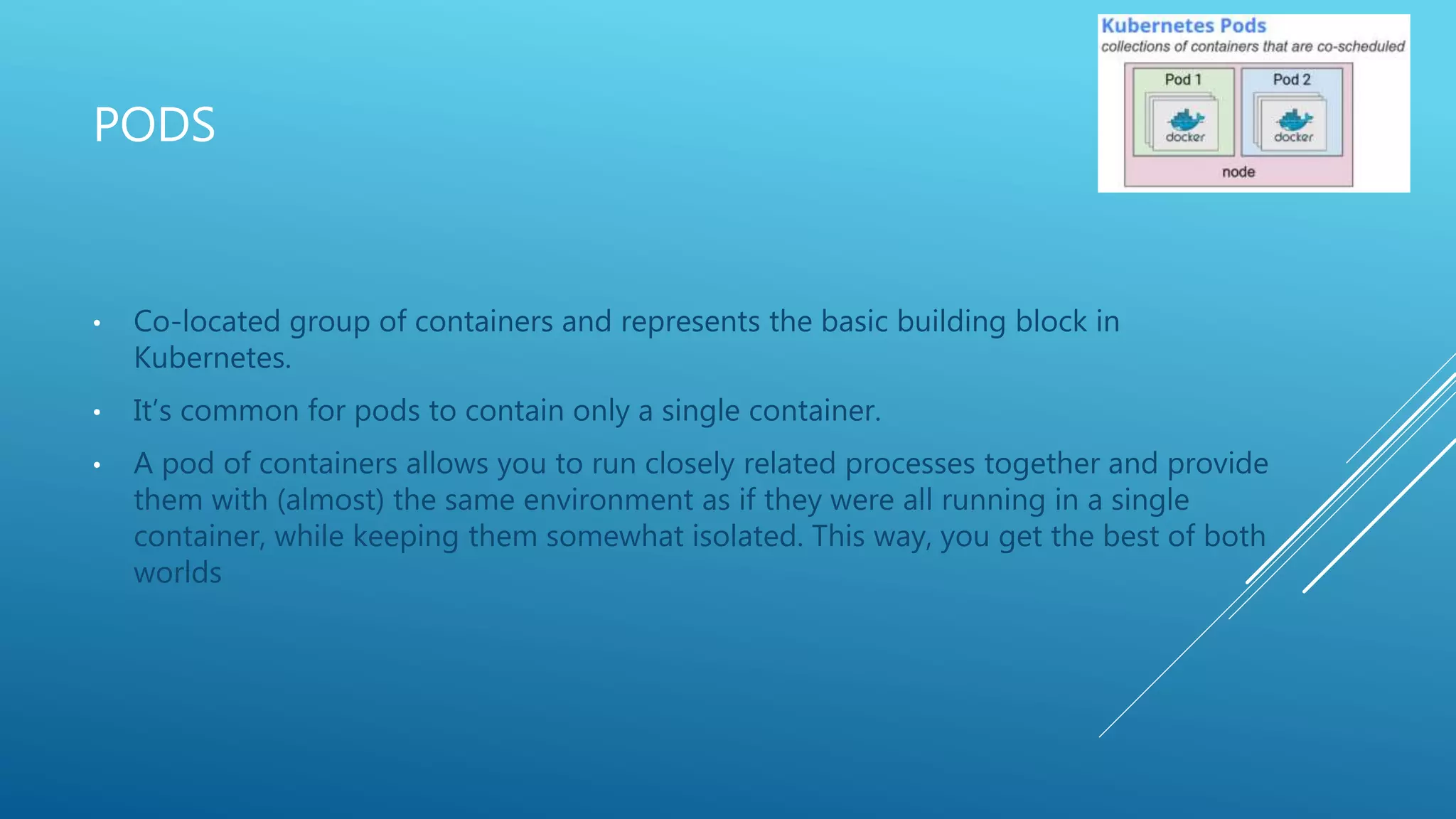 PODS
• Co-located group of containers and represents the basic building block in
Kubernetes.
• It’s common for pods to contain only a single container.
• A pod of containers allows you to run closely related processes together and provide
them with (almost) the same environment as if they were all running in a single
container, while keeping them somewhat isolated. This way, you get the best of both
worlds
 