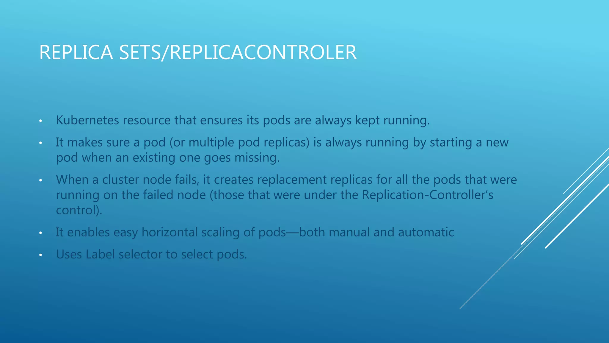 REPLICA SETS/REPLICACONTROLER
• Kubernetes resource that ensures its pods are always kept running.
• It makes sure a pod (or multiple pod replicas) is always running by starting a new
pod when an existing one goes missing.
• When a cluster node fails, it creates replacement replicas for all the pods that were
running on the failed node (those that were under the Replication-Controller’s
control).
• It enables easy horizontal scaling of pods—both manual and automatic
• Uses Label selector to select pods.
 