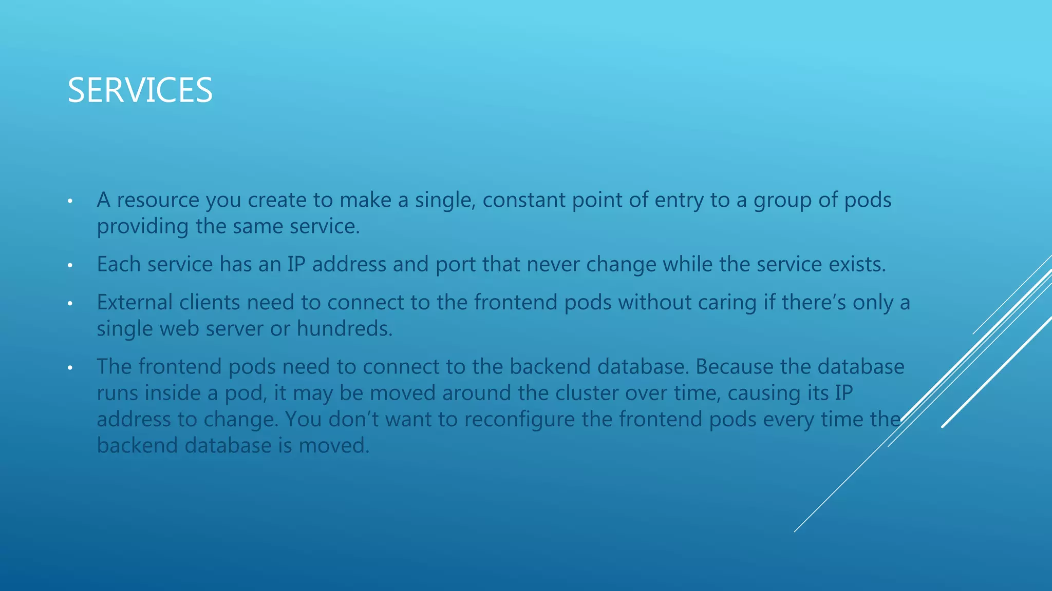 SERVICES
• A resource you create to make a single, constant point of entry to a group of pods
providing the same service.
• Each service has an IP address and port that never change while the service exists.
• External clients need to connect to the frontend pods without caring if there’s only a
single web server or hundreds.
• The frontend pods need to connect to the backend database. Because the database
runs inside a pod, it may be moved around the cluster over time, causing its IP
address to change. You don’t want to reconfigure the frontend pods every time the
backend database is moved.
 