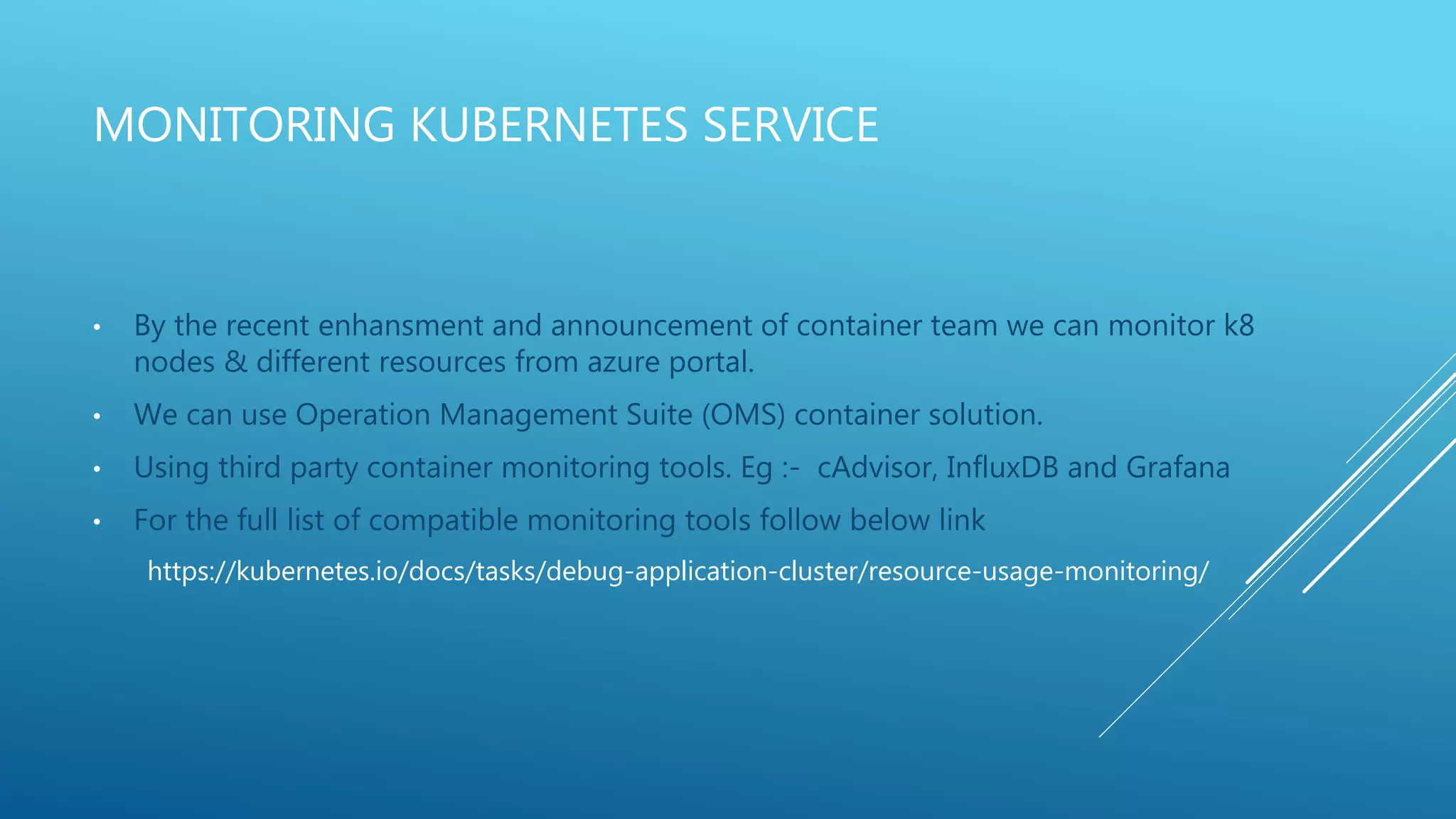 MONITORING KUBERNETES SERVICE
• By the recent enhansment and announcement of container team we can monitor k8
nodes & different resources from azure portal.
• We can use Operation Management Suite (OMS) container solution.
• Using third party container monitoring tools. Eg :- cAdvisor, InfluxDB and Grafana
• For the full list of compatible monitoring tools follow below link
https://kubernetes.io/docs/tasks/debug-application-cluster/resource-usage-monitoring/
 