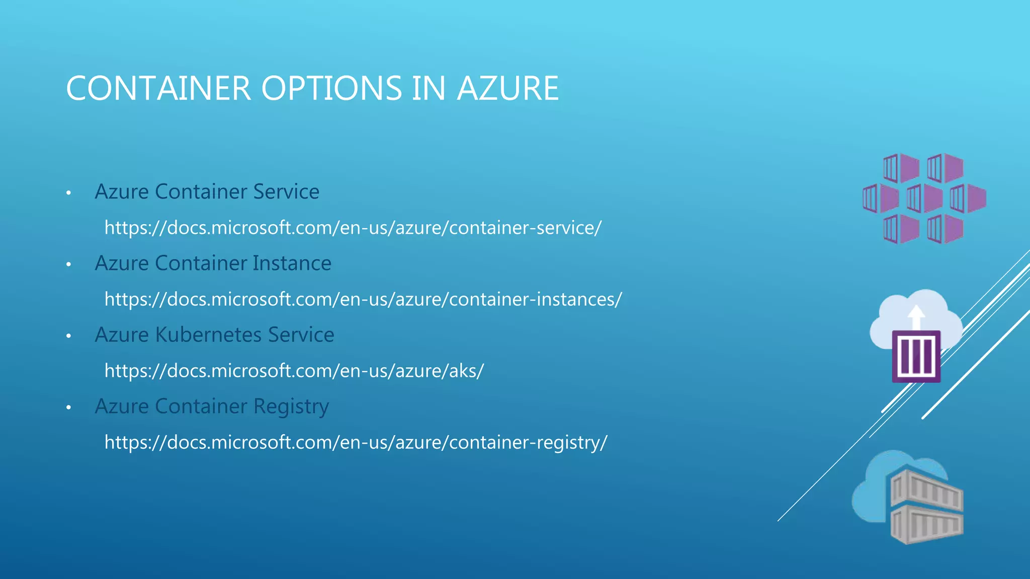 CONTAINER OPTIONS IN AZURE
• Azure Container Service
https://docs.microsoft.com/en-us/azure/container-service/
• Azure Container Instance
https://docs.microsoft.com/en-us/azure/container-instances/
• Azure Kubernetes Service
https://docs.microsoft.com/en-us/azure/aks/
• Azure Container Registry
https://docs.microsoft.com/en-us/azure/container-registry/
 