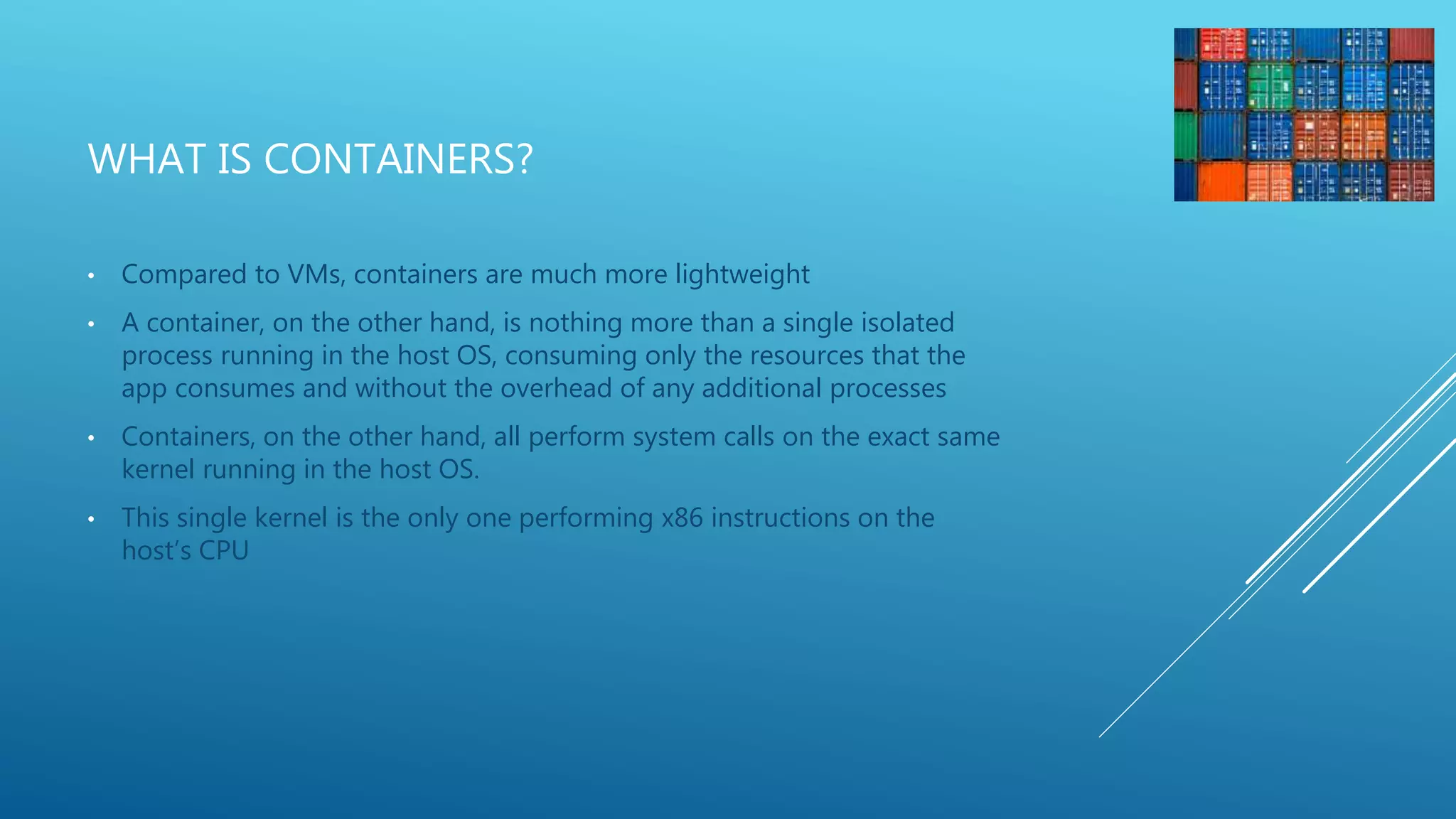 WHAT IS CONTAINERS?
• Compared to VMs, containers are much more lightweight
• A container, on the other hand, is nothing more than a single isolated
process running in the host OS, consuming only the resources that the
app consumes and without the overhead of any additional processes
• Containers, on the other hand, all perform system calls on the exact same
kernel running in the host OS.
• This single kernel is the only one performing x86 instructions on the
host’s CPU
 