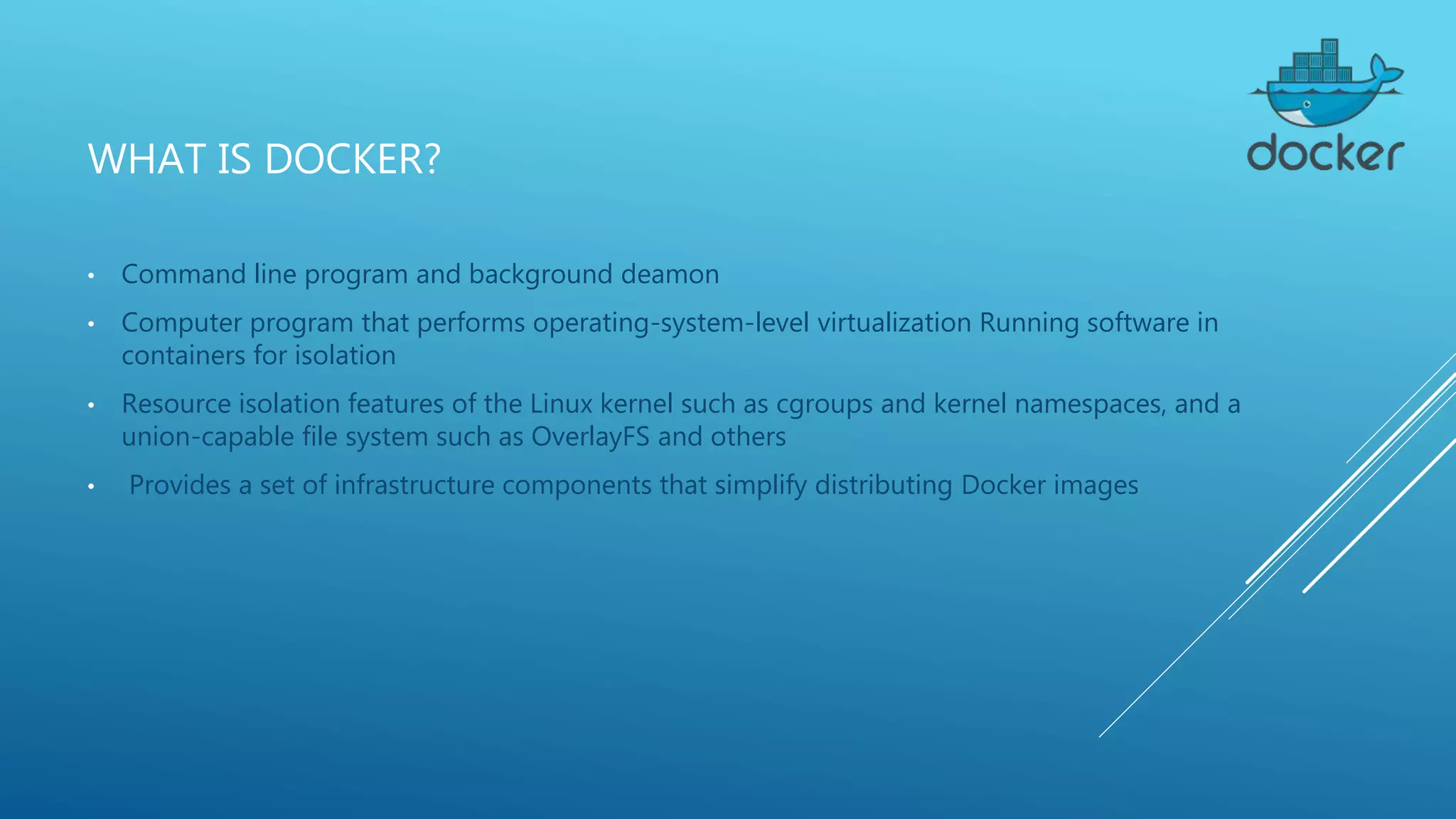 WHAT IS DOCKER?
• Command line program and background deamon
• Computer program that performs operating-system-level virtualization Running software in
containers for isolation
• Resource isolation features of the Linux kernel such as cgroups and kernel namespaces, and a
union-capable file system such as OverlayFS and others
• Provides a set of infrastructure components that simplify distributing Docker images
 