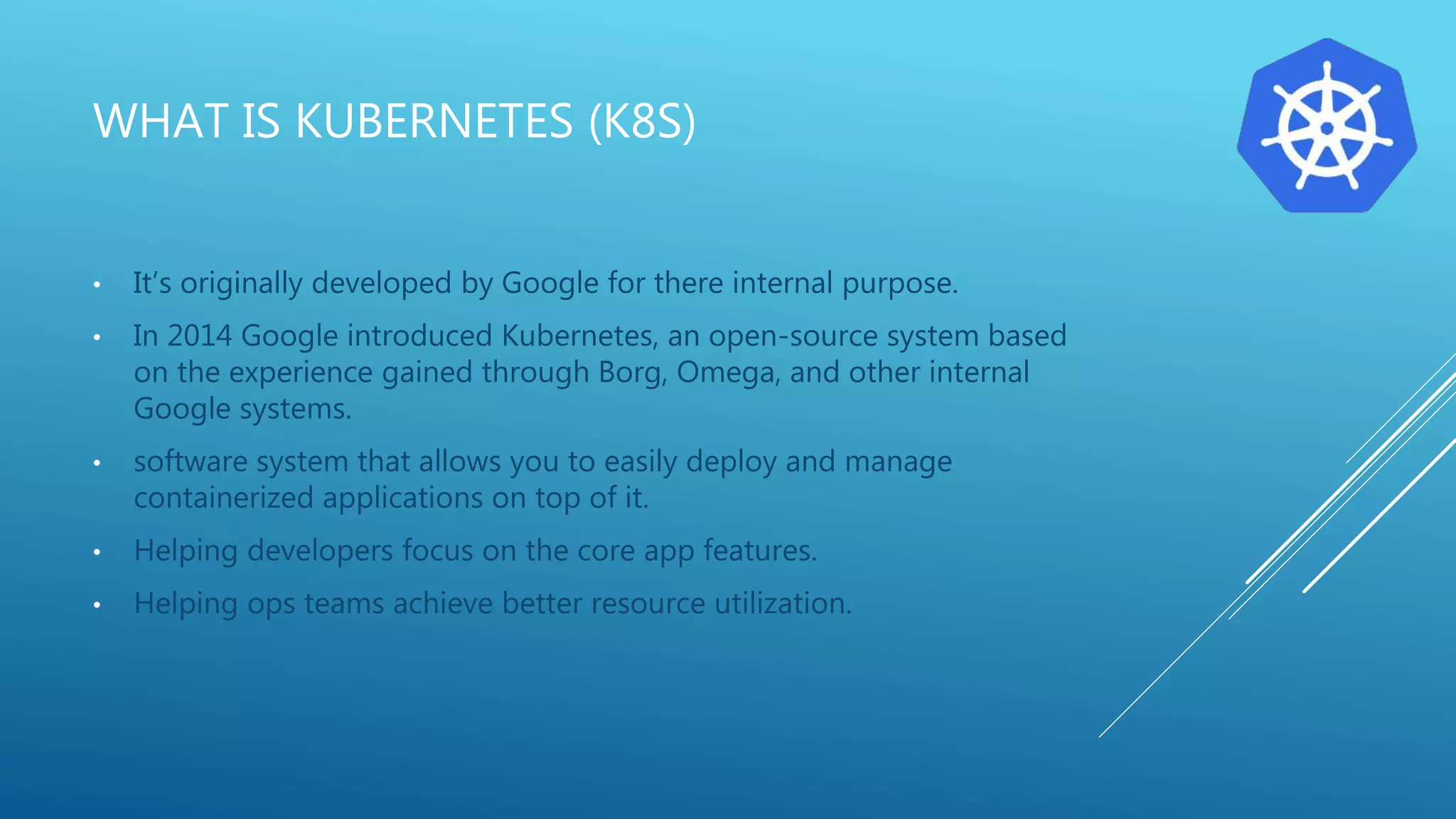 WHAT IS KUBERNETES (K8S)
• It’s originally developed by Google for there internal purpose.
• In 2014 Google introduced Kubernetes, an open-source system based
on the experience gained through Borg, Omega, and other internal
Google systems.
• software system that allows you to easily deploy and manage
containerized applications on top of it.
• Helping developers focus on the core app features.
• Helping ops teams achieve better resource utilization.
 