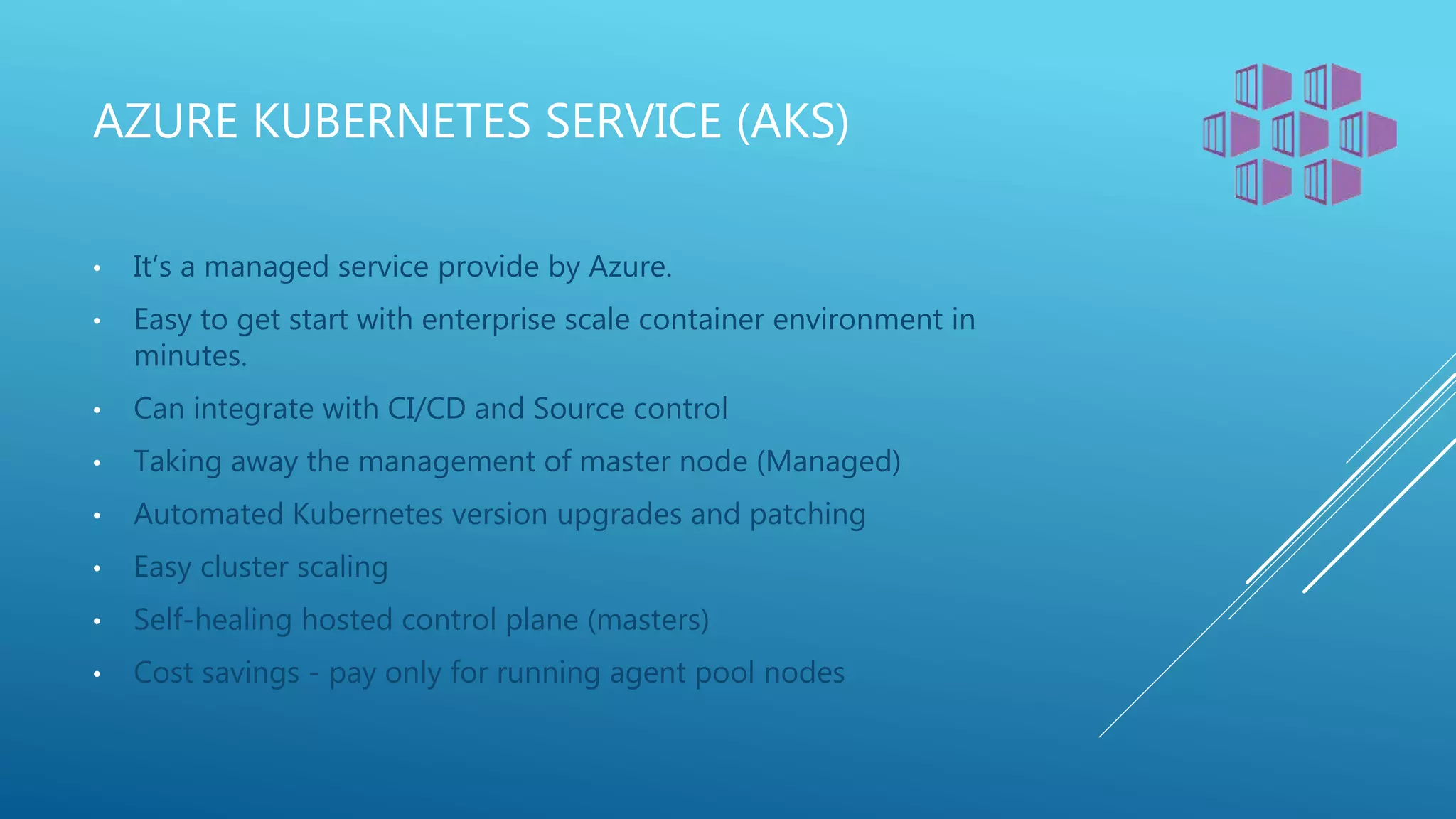 AZURE KUBERNETES SERVICE (AKS)
• It’s a managed service provide by Azure.
• Easy to get start with enterprise scale container environment in
minutes.
• Can integrate with CI/CD and Source control
• Taking away the management of master node (Managed)
• Automated Kubernetes version upgrades and patching
• Easy cluster scaling
• Self-healing hosted control plane (masters)
• Cost savings - pay only for running agent pool nodes
 