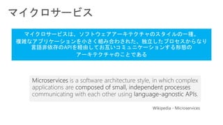 Wikipedia - Microservices
マイクロサービスは、ソフトウェアアーキテクチャのスタイルの一種。
複雑なアプリケーションを小さく組み合わされた、独立したプロセスからなり
言語非依存のAPIを経由してお互いコミュニケーションする形態の
アーキテクチャのことである
 