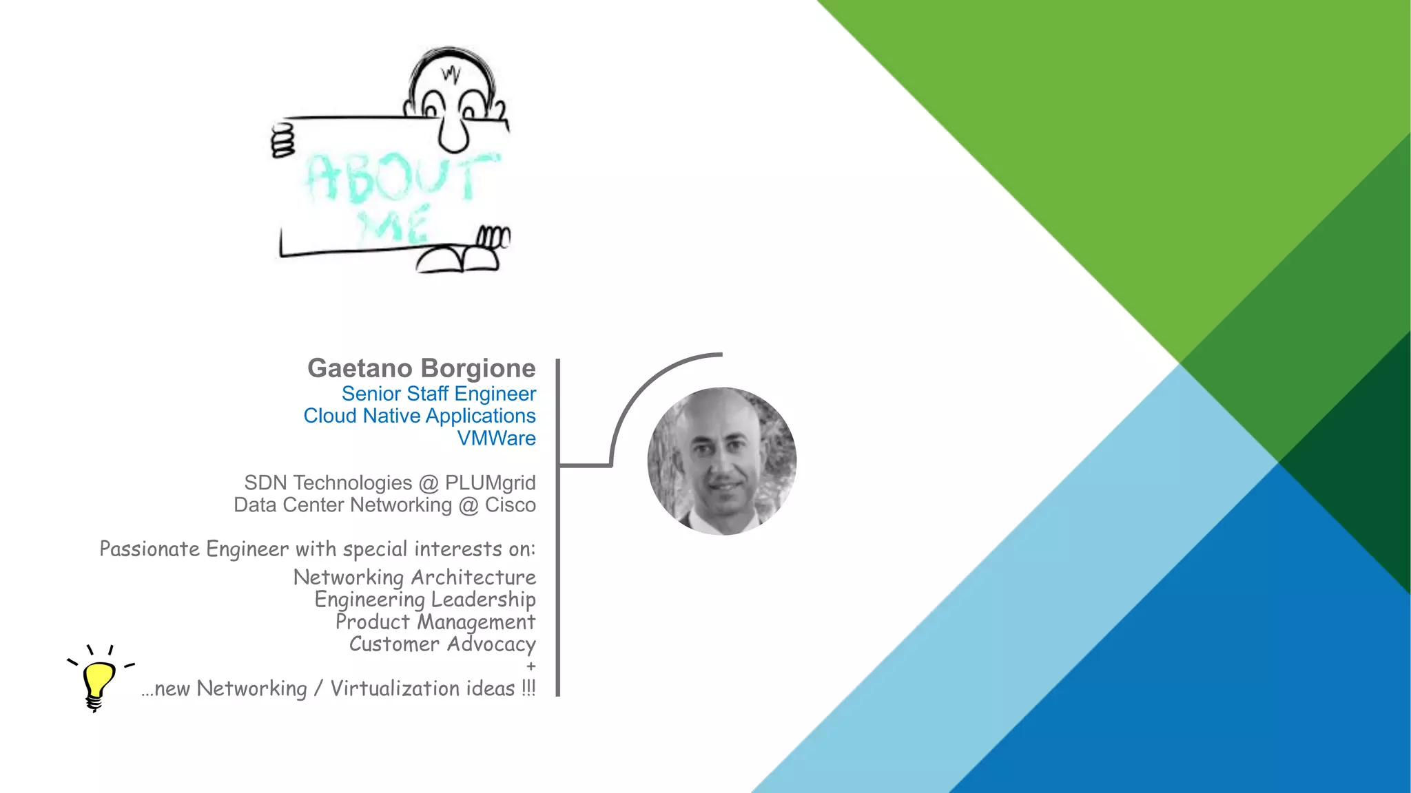 Gaetano Borgione
Senior Staff Engineer
Cloud Native Applications
VMWare
SDN Technologies @ PLUMgrid
Data Center Networking @ Cisco
Passionate Engineer with special interests on:
Networking Architecture
Engineering Leadership
Product Management
Customer Advocacy
+
…new Networking / Virtualization ideas !!!
 