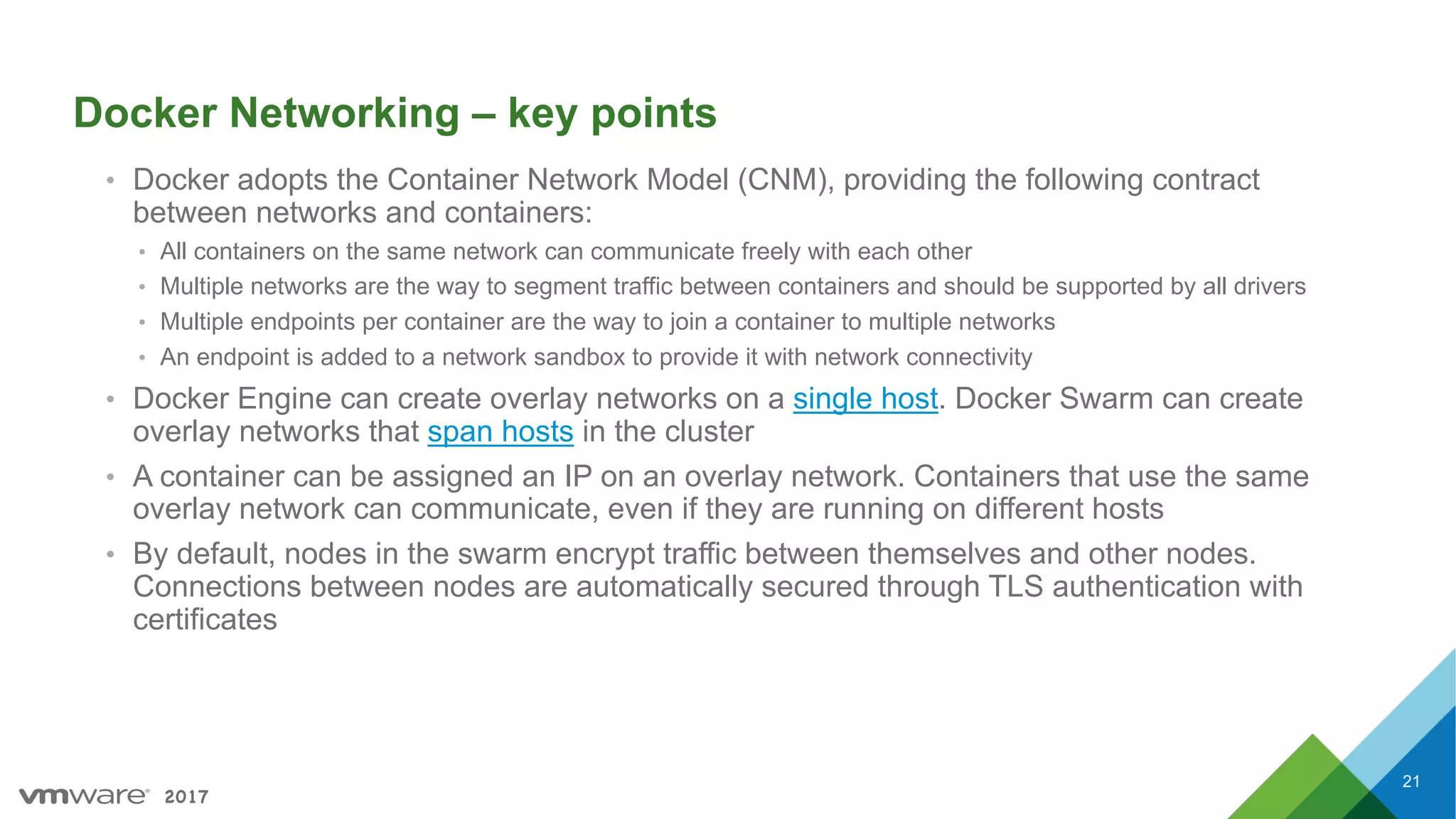 2017
Docker Networking – key points
• Docker adopts the Container Network Model (CNM), providing the following contract
between networks and containers:
• All containers on the same network can communicate freely with each other
• Multiple networks are the way to segment traffic between containers and should be supported by all drivers
• Multiple endpoints per container are the way to join a container to multiple networks
• An endpoint is added to a network sandbox to provide it with network connectivity
• Docker Engine can create overlay networks on a single host. Docker Swarm can create
overlay networks that span hosts in the cluster
• A container can be assigned an IP on an overlay network. Containers that use the same
overlay network can communicate, even if they are running on different hosts
• By default, nodes in the swarm encrypt traffic between themselves and other nodes.
Connections between nodes are automatically secured through TLS authentication with
certificates
21
 
