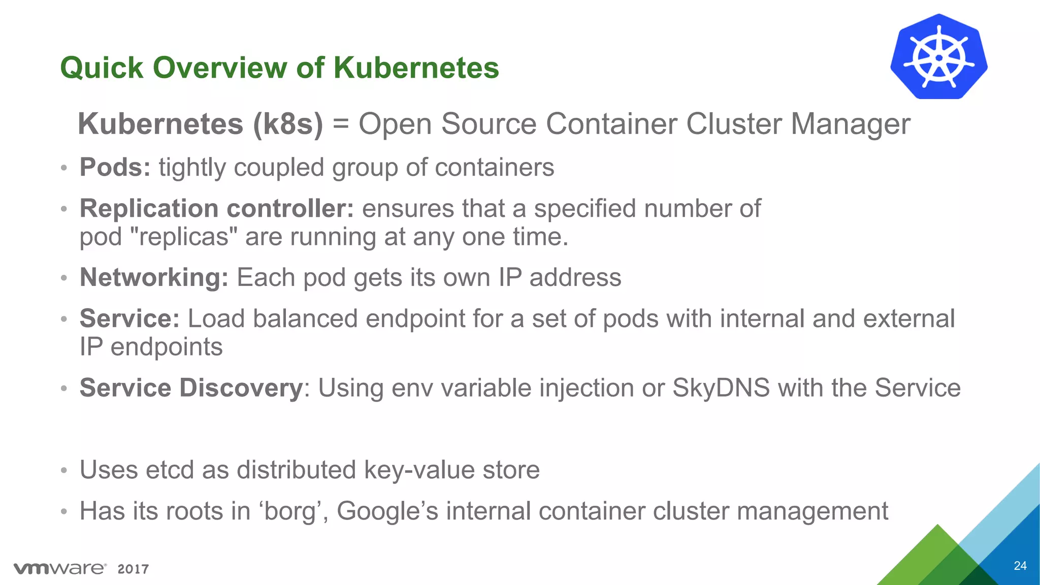 2017
Quick Overview of Kubernetes
Kubernetes (k8s) = Open Source Container Cluster Manager
• Pods: tightly coupled group of containers
• Replication controller: ensures that a specified number of
pod "replicas" are running at any one time.
• Networking: Each pod gets its own IP address
• Service: Load balanced endpoint for a set of pods with internal and external
IP endpoints
• Service Discovery: Using env variable injection or SkyDNS with the Service
• Uses etcd as distributed key-value store
• Has its roots in ‘borg’, Google’s internal container cluster management
24
 