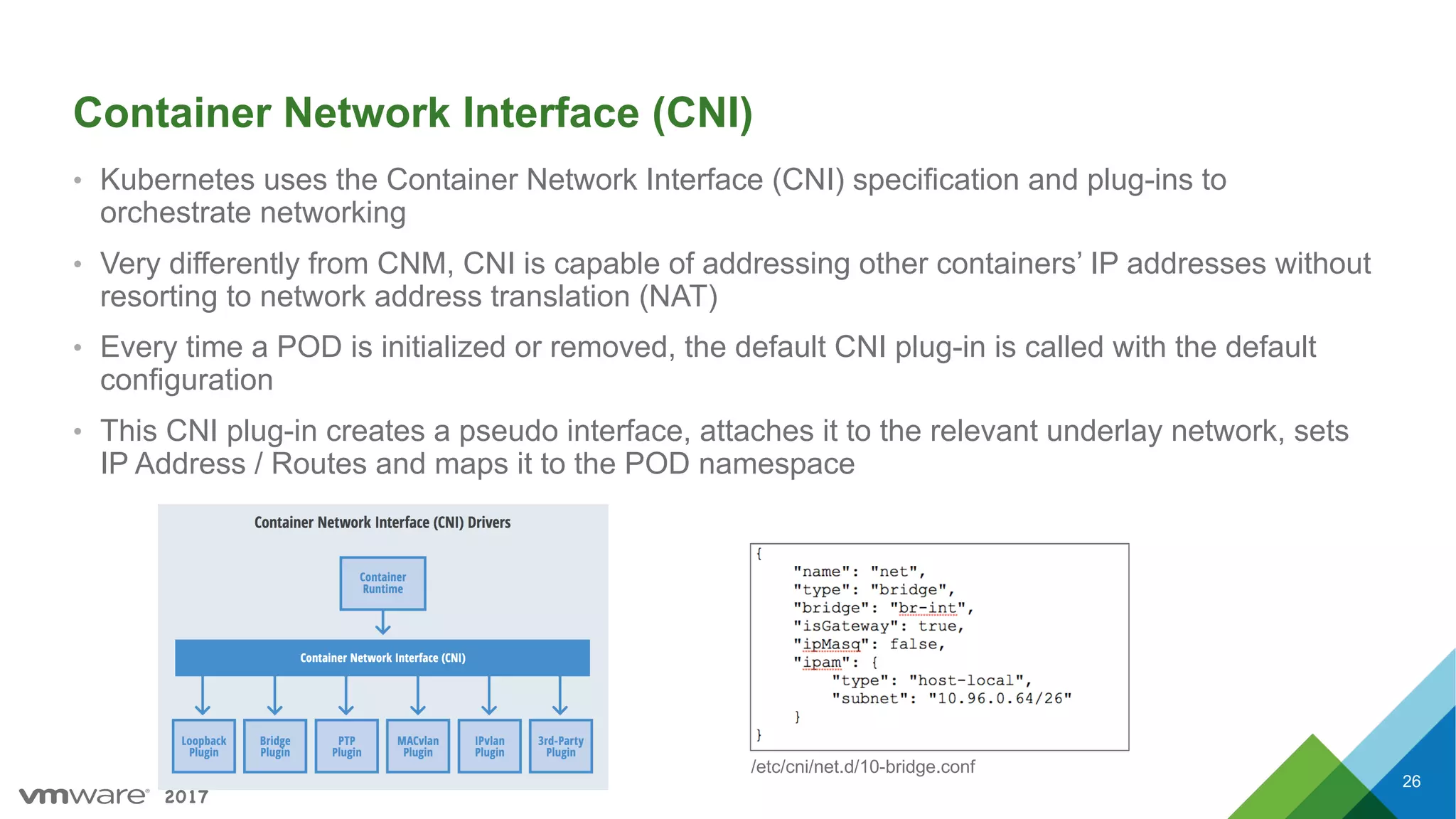2017
Container Network Interface (CNI)
• Kubernetes uses the Container Network Interface (CNI) specification and plug-ins to
orchestrate networking
• Very differently from CNM, CNI is capable of addressing other containers’ IP addresses without
resorting to network address translation (NAT)
• Every time a POD is initialized or removed, the default CNI plug-in is called with the default
configuration
• This CNI plug-in creates a pseudo interface, attaches it to the relevant underlay network, sets
IP Address / Routes and maps it to the POD namespace
26
/etc/cni/net.d/10-bridge.conf
 