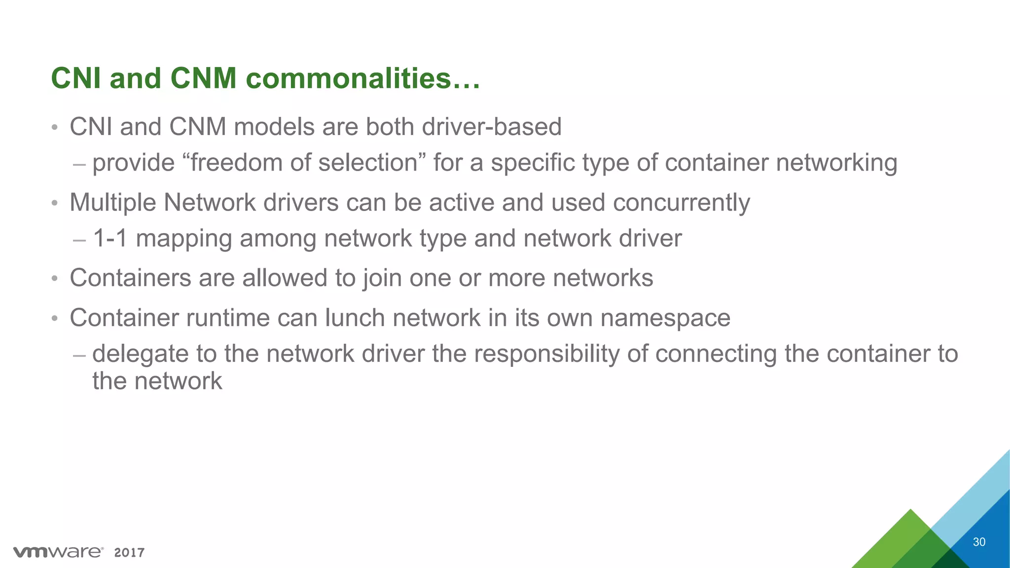 2017
CNI and CNM commonalities…
• CNI and CNM models are both driver-based
– provide “freedom of selection” for a specific type of container networking
• Multiple Network drivers can be active and used concurrently
– 1-1 mapping among network type and network driver
• Containers are allowed to join one or more networks
• Container runtime can lunch network in its own namespace
– delegate to the network driver the responsibility of connecting the container to
the network
30
 
