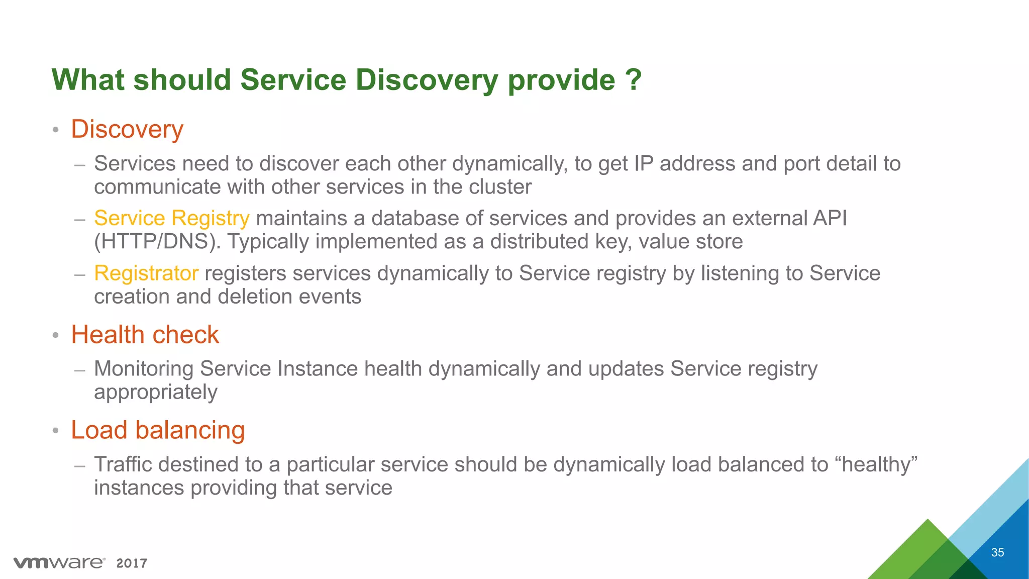 2017
What should Service Discovery provide ?
• Discovery
– Services need to discover each other dynamically, to get IP address and port detail to
communicate with other services in the cluster
– Service Registry maintains a database of services and provides an external API
(HTTP/DNS). Typically implemented as a distributed key, value store
– Registrator registers services dynamically to Service registry by listening to Service
creation and deletion events
• Health check
– Monitoring Service Instance health dynamically and updates Service registry
appropriately
• Load balancing
– Traffic destined to a particular service should be dynamically load balanced to “healthy”
instances providing that service
35
 