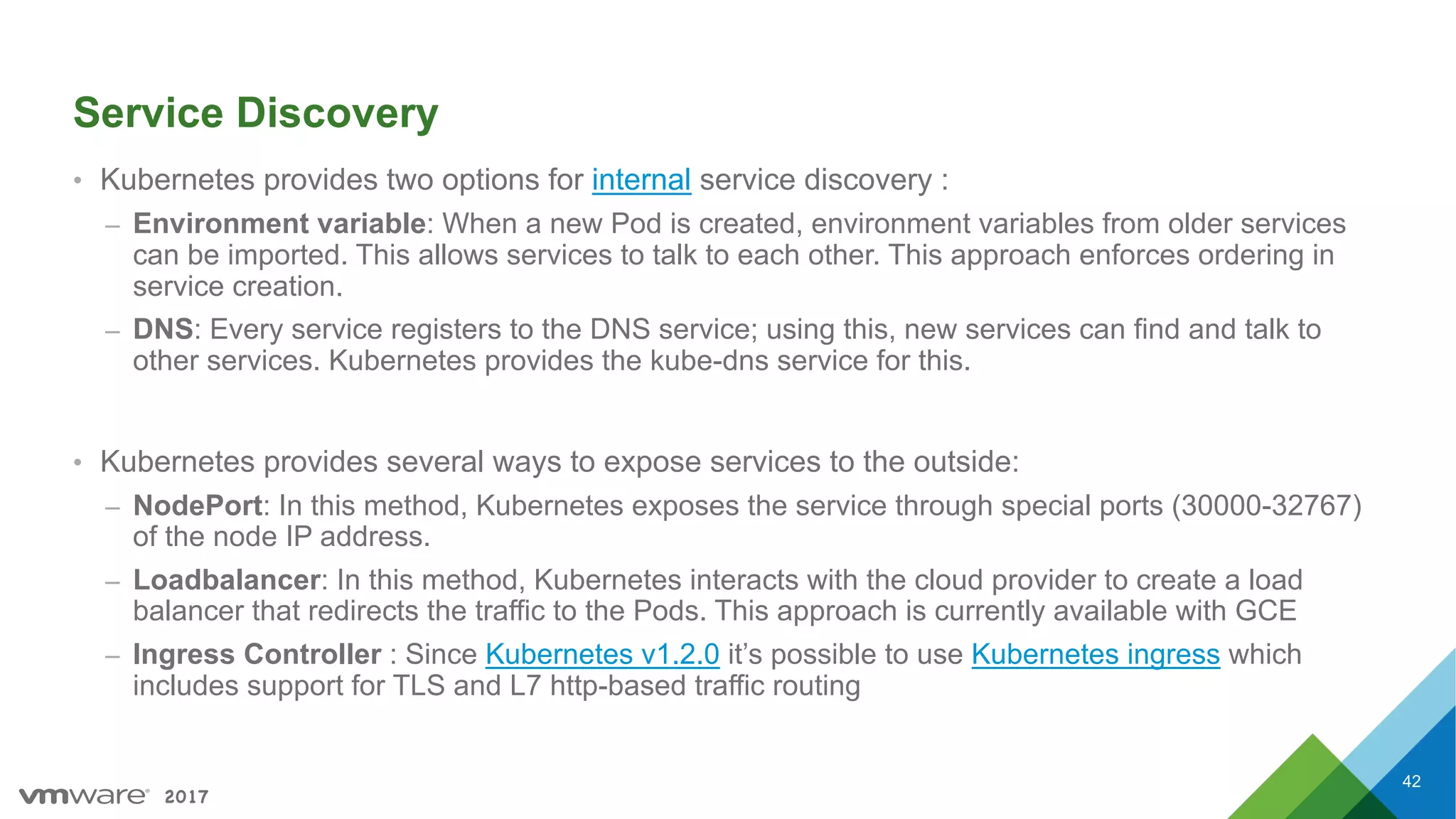 2017
Service Discovery
• Kubernetes provides two options for internal service discovery :
– Environment variable: When a new Pod is created, environment variables from older services
can be imported. This allows services to talk to each other. This approach enforces ordering in
service creation.
– DNS: Every service registers to the DNS service; using this, new services can find and talk to
other services. Kubernetes provides the kube-dns service for this.
• Kubernetes provides several ways to expose services to the outside:
– NodePort: In this method, Kubernetes exposes the service through special ports (30000-32767)
of the node IP address.
– Loadbalancer: In this method, Kubernetes interacts with the cloud provider to create a load
balancer that redirects the traffic to the Pods. This approach is currently available with GCE
– Ingress Controller : Since Kubernetes v1.2.0 it’s possible to use Kubernetes ingress which
includes support for TLS and L7 http-based traffic routing
42
 