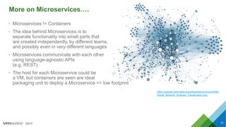 2017
More on Microservices….
10
• Microservices != Containers
• The idea behind Microservices is to
separate functionality into small parts that
are created independently, by different teams,
and possibly even in very different languages
• Microservices communicate with each other
using language-agnostic APIs
(e.g. REST)
• The host for each Microservice could be
a VM, but containers are seen are ideal
packaging unit to deploy a Microservice => low footprint
https://upload.wikimedia.org/wikipedia/commons/9/9b/
Social_Network_Analysis_Visualization.png
 