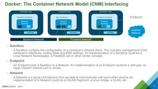 2017
Docker: The Container Network Model (CNM) Interfacing
17
• Sandbox
– A Sandbox contains the configuration of a container's network stack. This includes management of the
container's interfaces, routing table and DNS settings. An implementation of a Sandbox could be a
Linux Network Namespace, a FreeBSD Jail or other similar concept.
• Endpoint
– An Endpoint joins a Sandbox to a Network. An implementation of an Endpoint could be a veth pair, an
Open vSwitch internal port or similar
• Network
– A Network is a group of Endpoints that are able to communicate with each-other directly. An
implementation of a Network could be a VXLAN Segment, a Linux bridge, a VLAN, etc.
Backend Container
Network
Sandbox
Backend Network Frontend Network
GW Bridge
Container Host
App Container
Network
Sandbox
GW Bridge
Container Host
Frontend Container
Network
Sandbox
GW Bridge
Container Host
External
Network
Endpoint
 