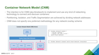 2017
Container Network Model (CNM)
• The intention is for CNM (aka libnetwork) to implement and use any kind of networking
technology to connect and discover containers
• Partitioning, Isolation, and Traffic Segmentation are achieved by dividing network addresses
• CNM does not specify one preferred methodology for any network overlay scheme
18
 