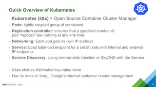 2017
Quick Overview of Kubernetes
Kubernetes (k8s) = Open Source Container Cluster Manager
• Pods: tightly coupled group of containers
• Replication controller: ensures that a specified number of
pod "replicas" are running at any one time.
• Networking: Each pod gets its own IP address
• Service: Load balanced endpoint for a set of pods with internal and external
IP endpoints
• Service Discovery: Using env variable injection or SkyDNS with the Service
• Uses etcd as distributed key-value store
• Has its roots in ‘borg’, Google’s internal container cluster management
24
 