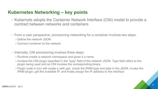2017
Kubernetes Networking – key points
• Kubernets adopts the Container Network Interface (CNI) model to provide a
contract between networks and containers
• From a user perspective, provisioning networking for a container involves two steps:
ØDefine the network JSON
ØConnect container to the network
• Internally, CNI provisioning involves three steps:
ØRuntime create a network namespace and gives it a name
ØInvokes the CNI plugin specified in the “type” field of the network JSON. Type field refers to the
plugin being used and so CNI invokes the corresponding binary
ØPlugin code in turn will create a veth pair, check the IPAM type and data in the JSON, invoke the
IPAM plugin, get the available IP, and finally assign the IP address to the interface
27
 