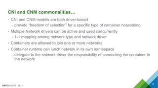 2017
CNI and CNM commonalities…
• CNI and CNM models are both driver-based
– provide “freedom of selection” for a specific type of container networking
• Multiple Network drivers can be active and used concurrently
– 1-1 mapping among network type and network driver
• Containers are allowed to join one or more networks
• Container runtime can lunch network in its own namespace
– delegate to the network driver the responsibility of connecting the container to
the network
30
 
