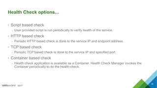 2017
Health Check options…
• Script based check
– User provided script is run periodically to verify health of the service.
• HTTP based check
– Periodic HTTP based check is done to the service IP and endpoint address.
• TCP based check
– Periodic TCP based check is done to the service IP and specified port.
• Container based check
– Health check application is available as a Container. Health Check Manager invokes the
Container periodically to do the health-check.
36
 