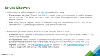 2017
Service Discovery
• Kubernetes provides two options for internal service discovery :
– Environment variable: When a new Pod is created, environment variables from older services
can be imported. This allows services to talk to each other. This approach enforces ordering in
service creation.
– DNS: Every service registers to the DNS service; using this, new services can find and talk to
other services. Kubernetes provides the kube-dns service for this.
• Kubernetes provides several ways to expose services to the outside:
– NodePort: In this method, Kubernetes exposes the service through special ports (30000-32767)
of the node IP address.
– Loadbalancer: In this method, Kubernetes interacts with the cloud provider to create a load
balancer that redirects the traffic to the Pods. This approach is currently available with GCE
– Ingress Controller : Since Kubernetes v1.2.0 it’s possible to use Kubernetes ingress which
includes support for TLS and L7 http-based traffic routing
42
 