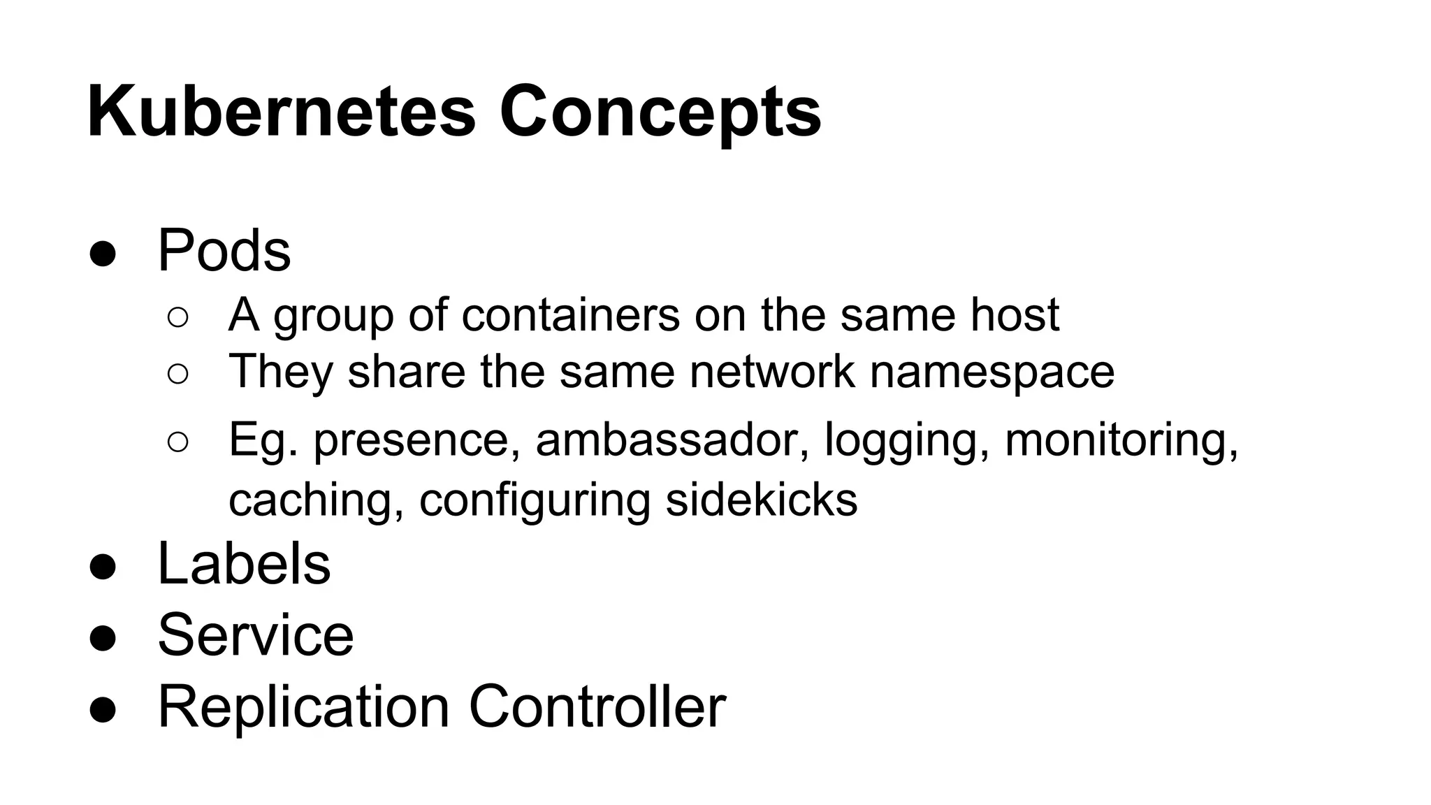 Kubernetes Concepts
● Pods
○ A group of containers on the same host
○ They share the same network namespace
○ Eg. presence, ambassador, logging, monitoring,
caching, configuring sidekicks
● Labels
● Service
● Replication Controller
 