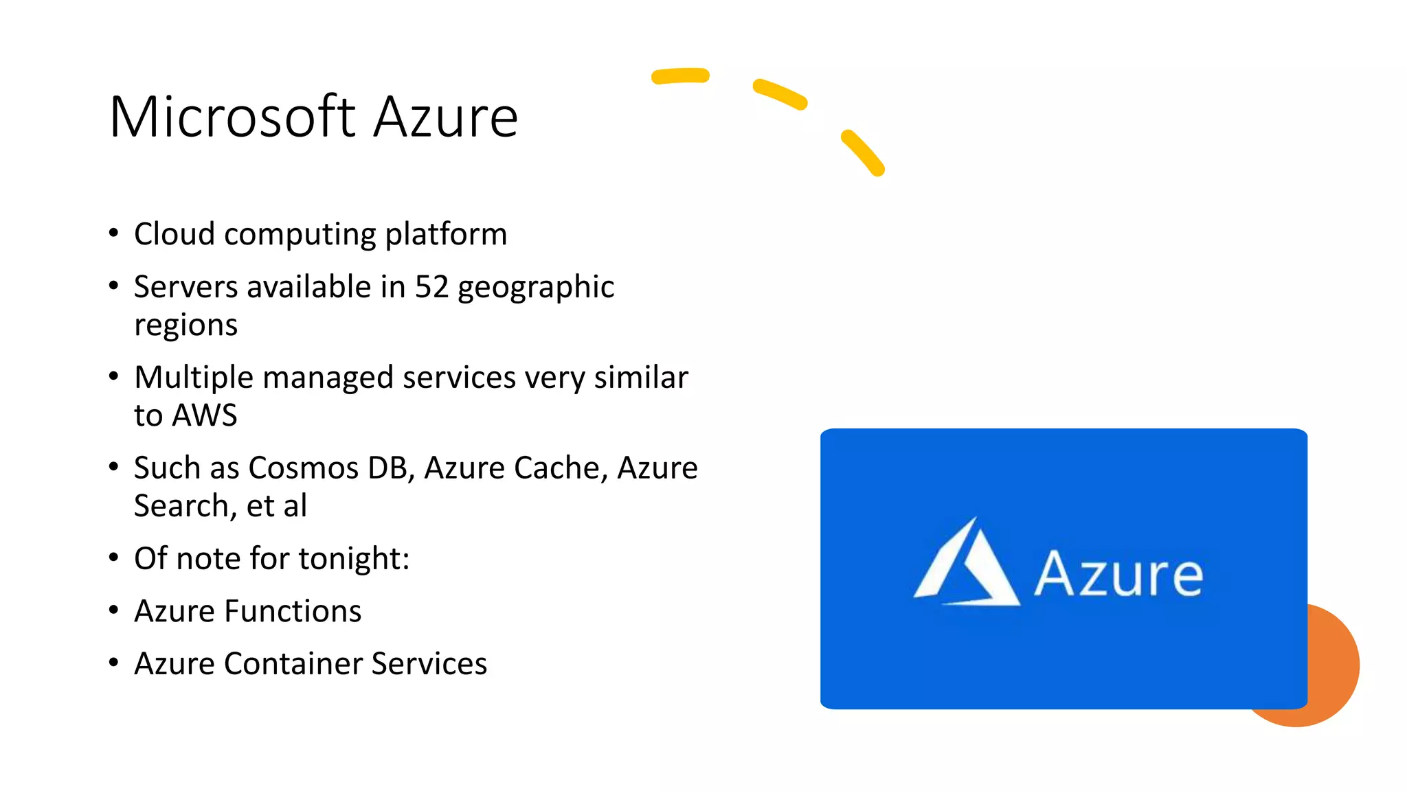 Microsoft Azure
• Cloud computing platform
• Servers available in 52 geographic
regions
• Multiple managed services very similar
to AWS
• Such as Cosmos DB, Azure Cache, Azure
Search, et al
• Of note for tonight:
• Azure Functions
• Azure Container Services
 