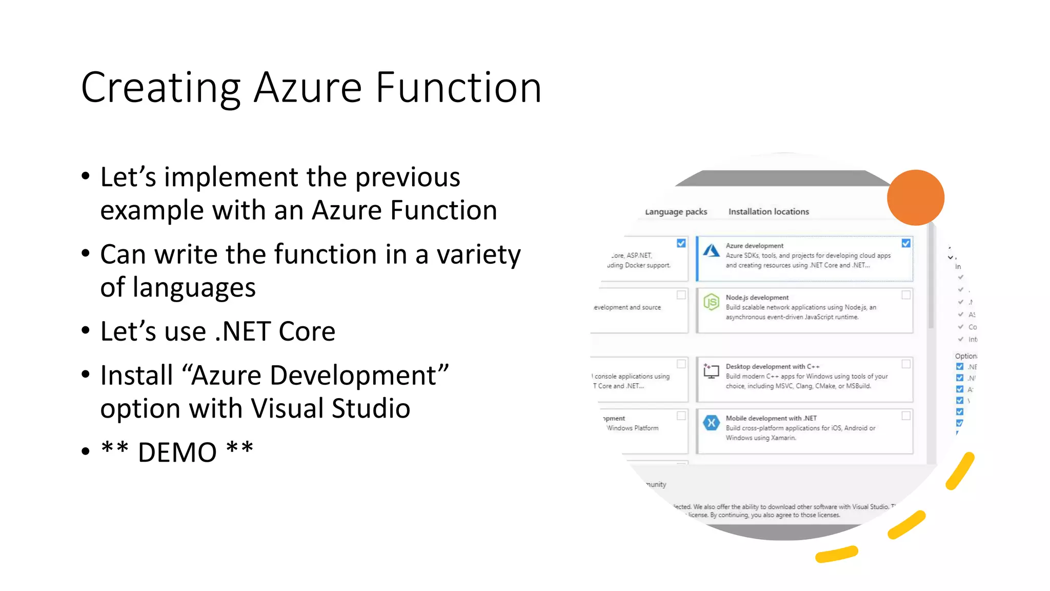 Creating Azure Function
• Let’s implement the previous
example with an Azure Function
• Can write the function in a variety
of languages
• Let’s use .NET Core
• Install “Azure Development”
option with Visual Studio
• ** DEMO **
 