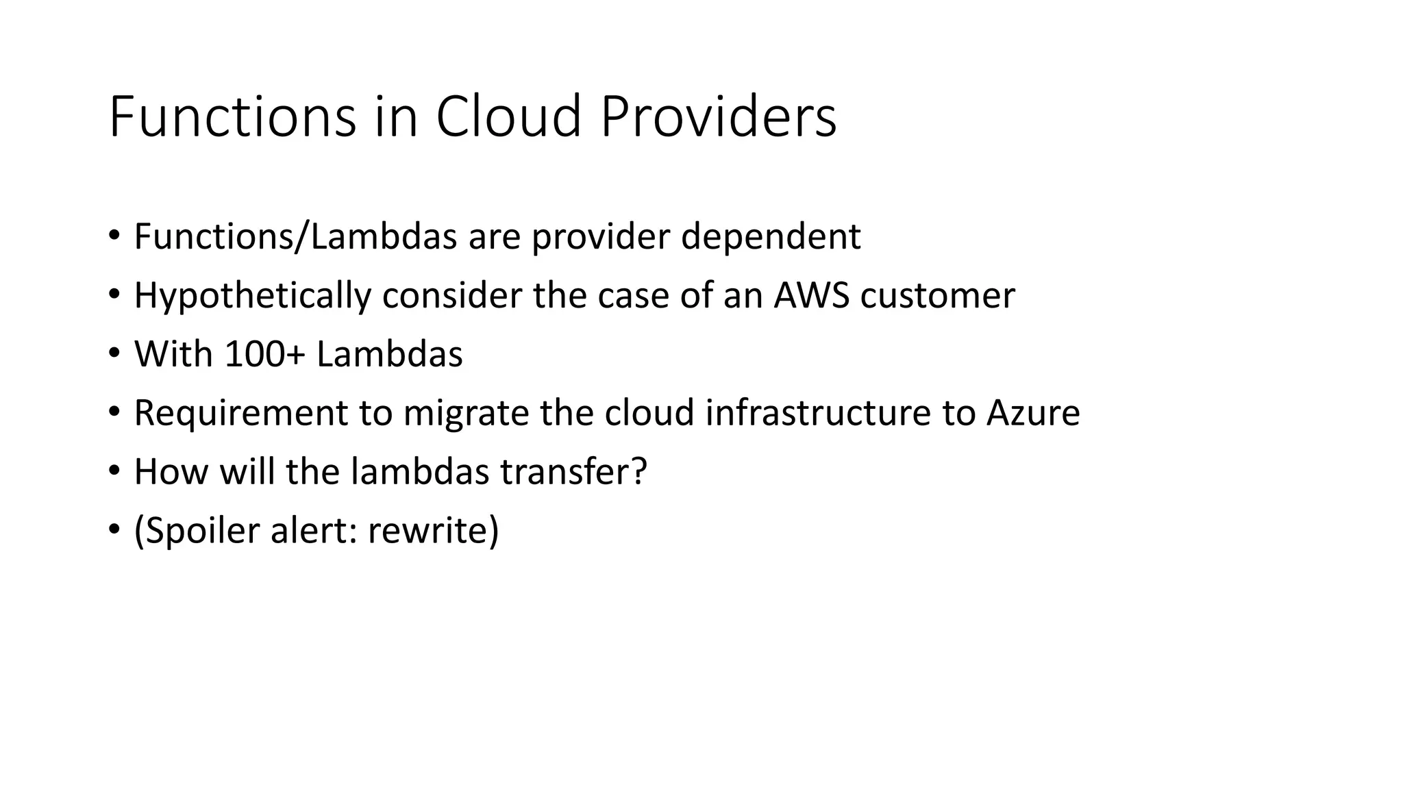 Functions in Cloud Providers
• Functions/Lambdas are provider dependent
• Hypothetically consider the case of an AWS customer
• With 100+ Lambdas
• Requirement to migrate the cloud infrastructure to Azure
• How will the lambdas transfer?
• (Spoiler alert: rewrite)
 