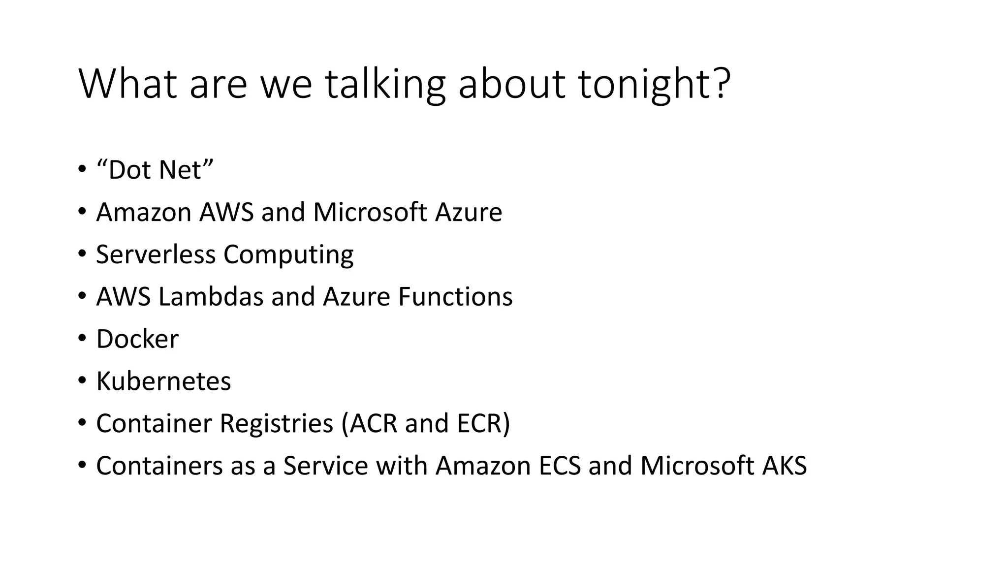 What are we talking about tonight?
• “Dot Net”
• Amazon AWS and Microsoft Azure
• Serverless Computing
• AWS Lambdas and Azure Functions
• Docker
• Kubernetes
• Container Registries (ACR and ECR)
• Containers as a Service with Amazon ECS and Microsoft AKS
 