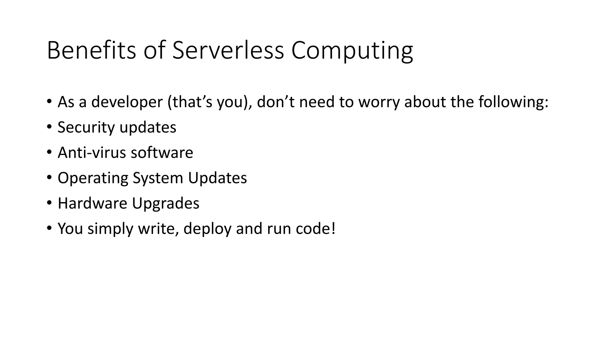Benefits of Serverless Computing
• As a developer (that’s you), don’t need to worry about the following:
• Security updates
• Anti-virus software
• Operating System Updates
• Hardware Upgrades
• You simply write, deploy and run code!
 