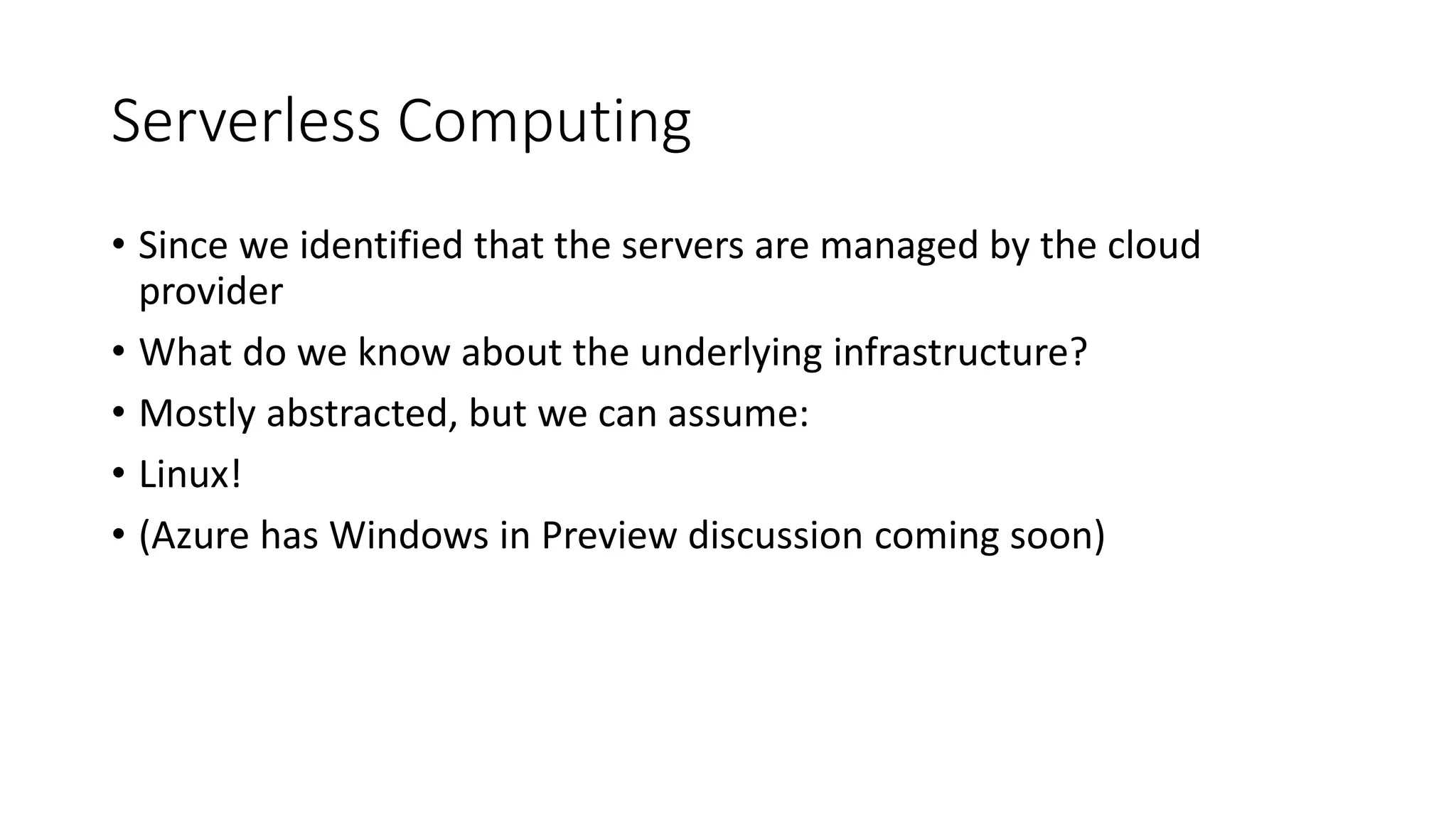 Serverless Computing
• Since we identified that the servers are managed by the cloud
provider
• What do we know about the underlying infrastructure?
• Mostly abstracted, but we can assume:
• Linux!
• (Azure has Windows in Preview discussion coming soon)
 