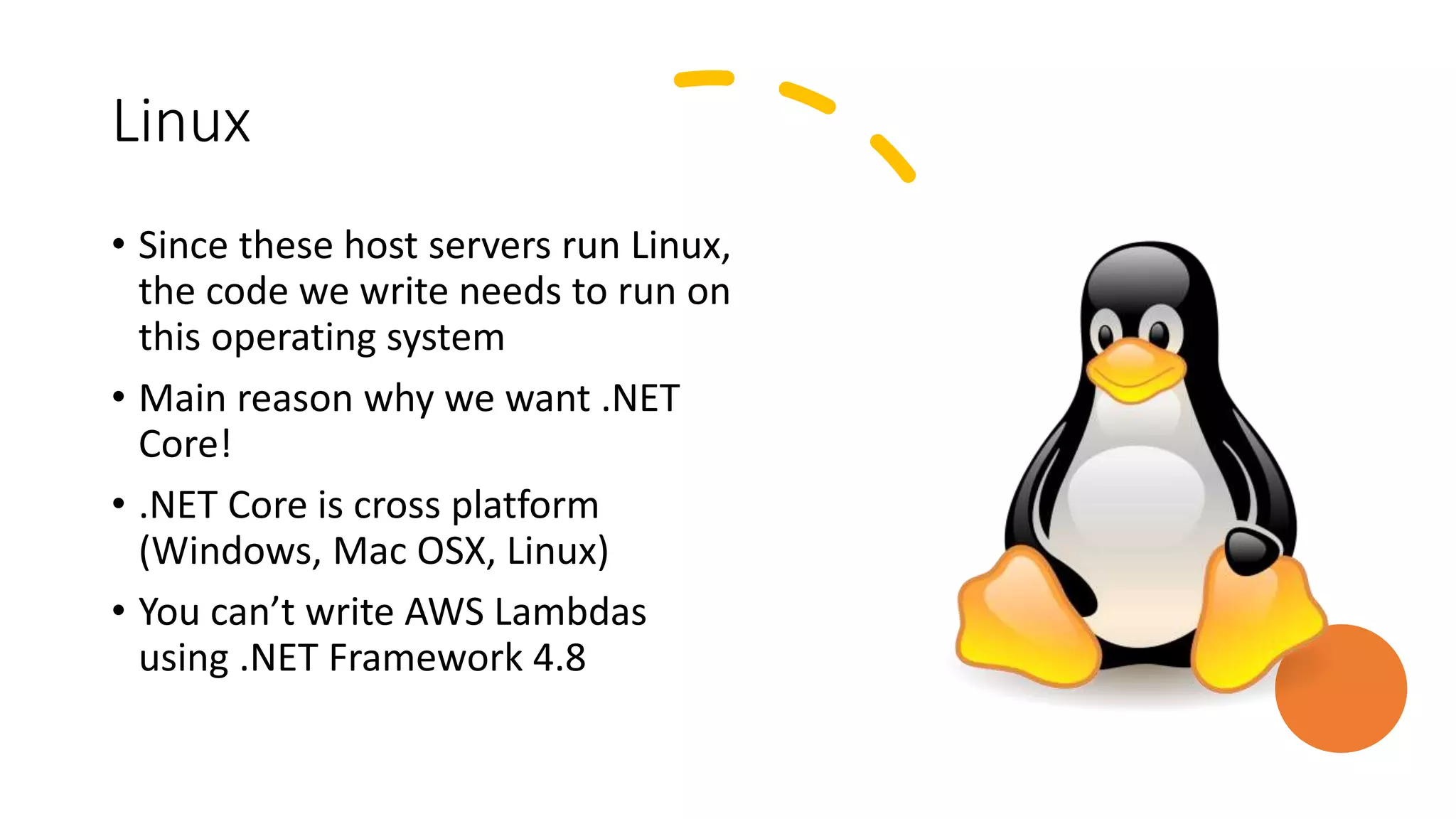 Linux
• Since these host servers run Linux,
the code we write needs to run on
this operating system
• Main reason why we want .NET
Core!
• .NET Core is cross platform
(Windows, Mac OSX, Linux)
• You can’t write AWS Lambdas
using .NET Framework 4.8
 