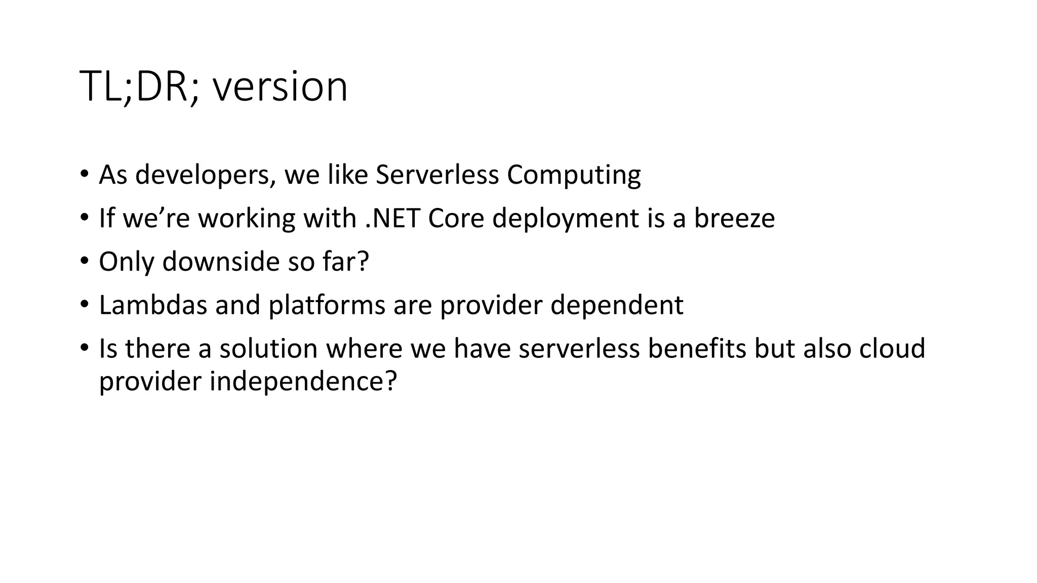 TL;DR; version
• As developers, we like Serverless Computing
• If we’re working with .NET Core deployment is a breeze
• Only downside so far?
• Lambdas and platforms are provider dependent
• Is there a solution where we have serverless benefits but also cloud
provider independence?
 
