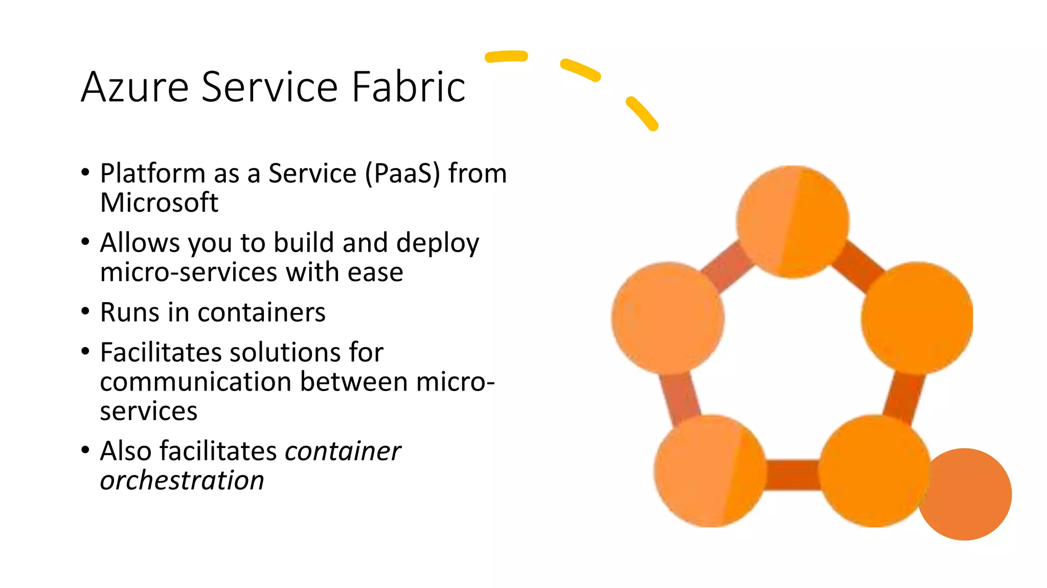 Azure Service Fabric
• Platform as a Service (PaaS) from
Microsoft
• Allows you to build and deploy
micro-services with ease
• Runs in containers
• Facilitates solutions for
communication between micro-
services
• Also facilitates container
orchestration
 