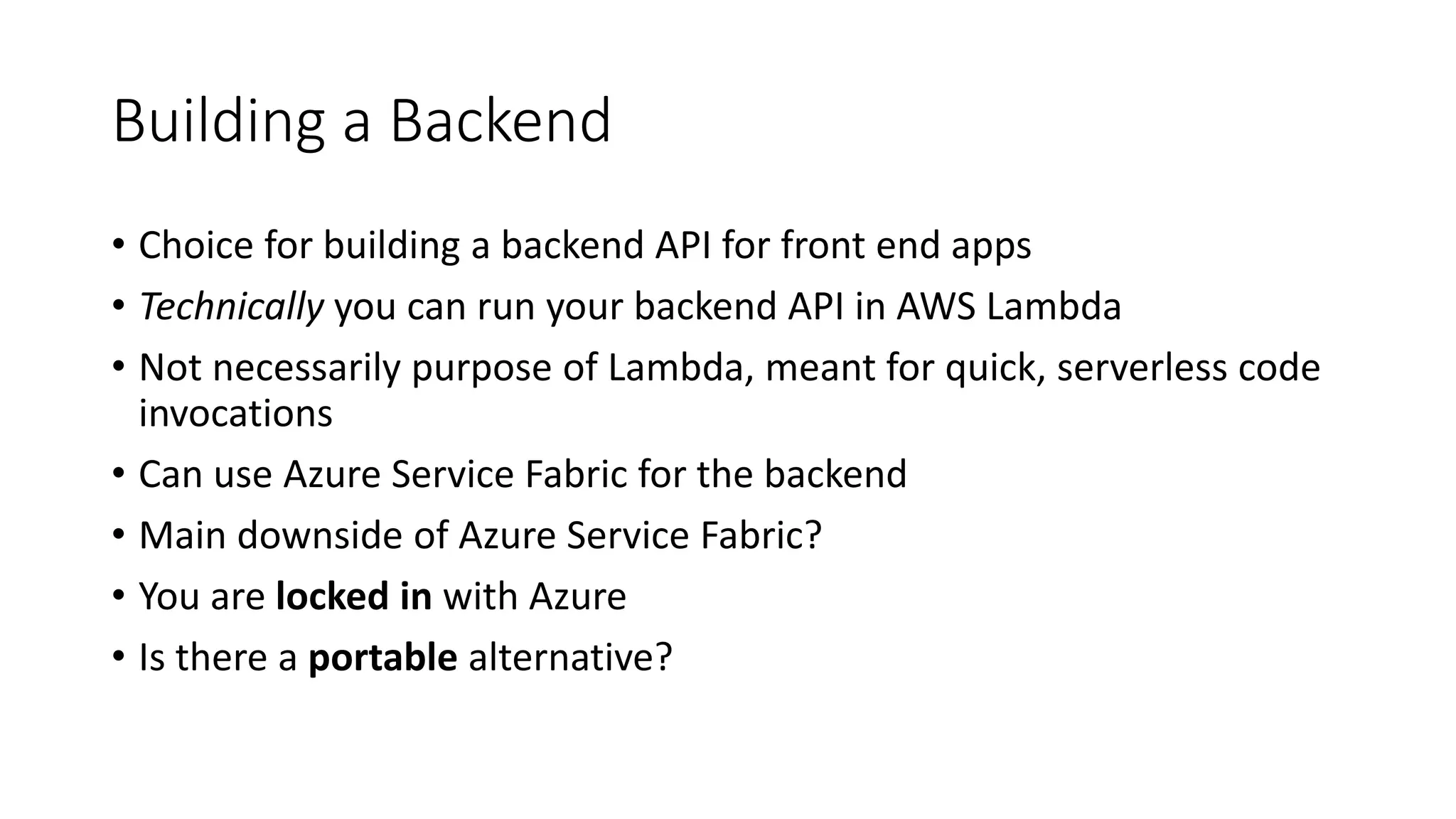 Building a Backend
• Choice for building a backend API for front end apps
• Technically you can run your backend API in AWS Lambda
• Not necessarily purpose of Lambda, meant for quick, serverless code
invocations
• Can use Azure Service Fabric for the backend
• Main downside of Azure Service Fabric?
• You are locked in with Azure
• Is there a portable alternative?
 
