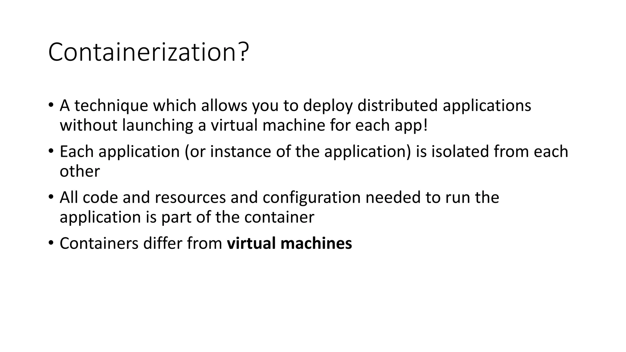 Containerization?
• A technique which allows you to deploy distributed applications
without launching a virtual machine for each app!
• Each application (or instance of the application) is isolated from each
other
• All code and resources and configuration needed to run the
application is part of the container
• Containers differ from virtual machines
 