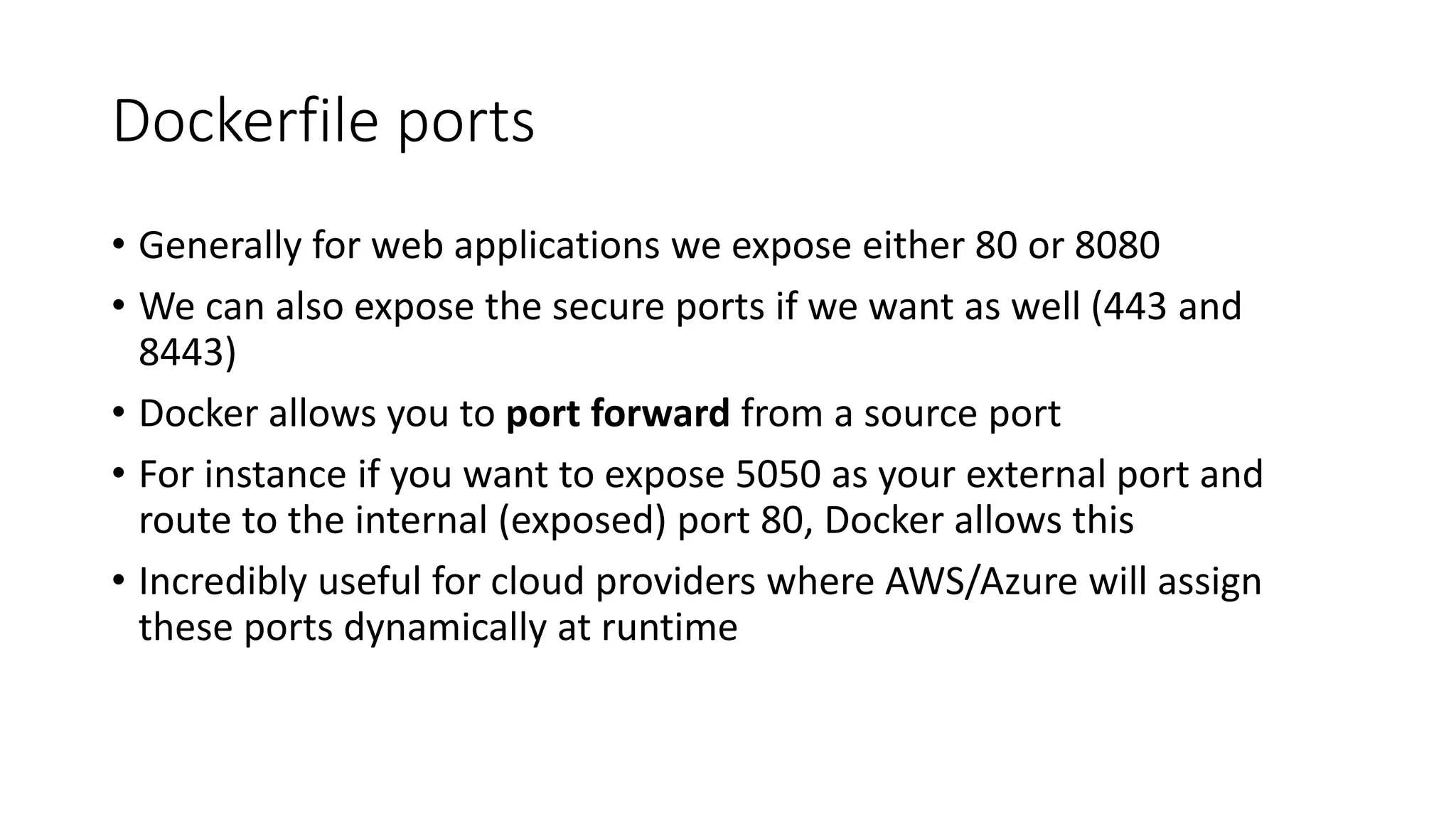 Dockerfile ports
• Generally for web applications we expose either 80 or 8080
• We can also expose the secure ports if we want as well (443 and
8443)
• Docker allows you to port forward from a source port
• For instance if you want to expose 5050 as your external port and
route to the internal (exposed) port 80, Docker allows this
• Incredibly useful for cloud providers where AWS/Azure will assign
these ports dynamically at runtime
 