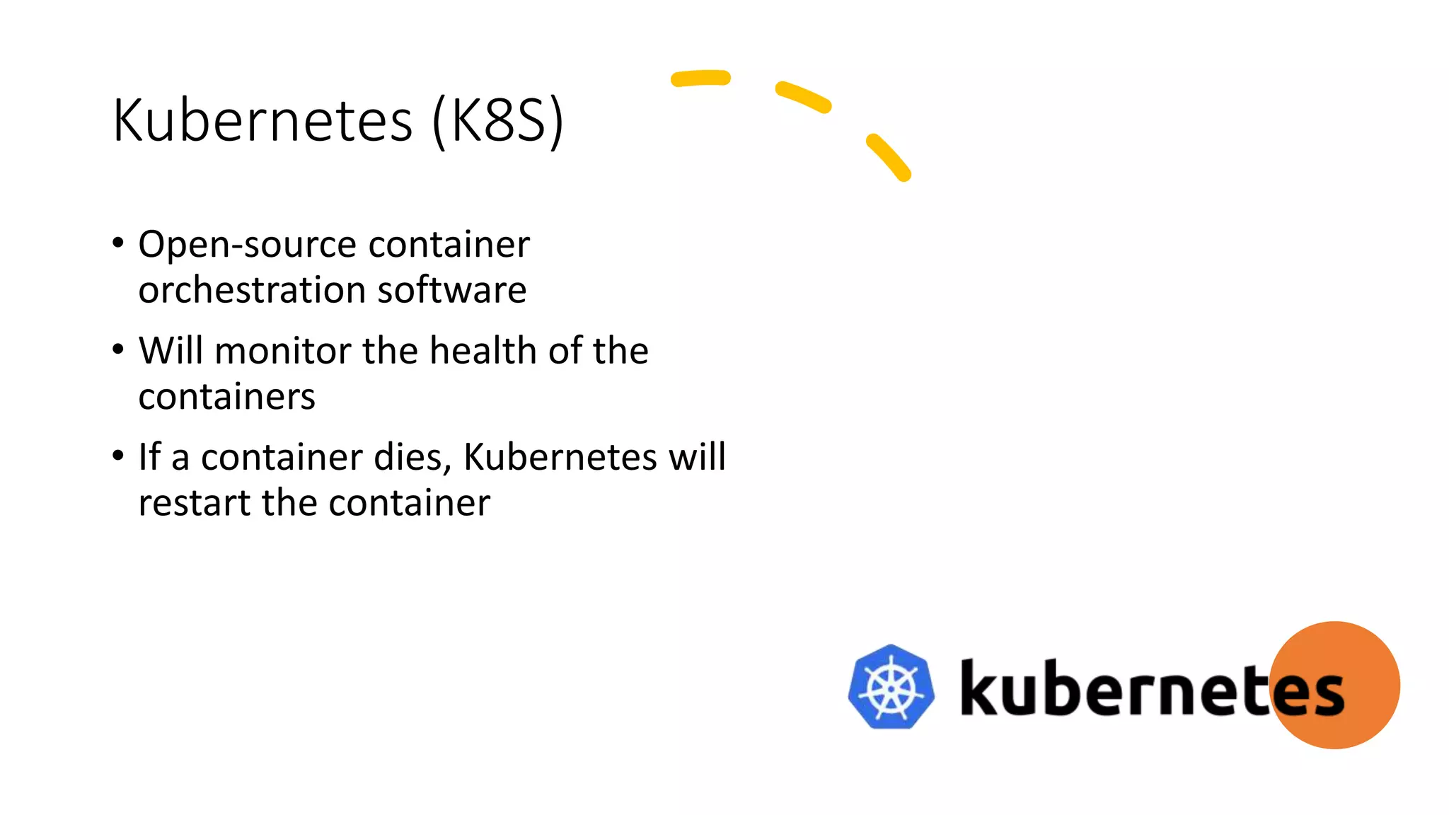 Kubernetes (K8S)
• Open-source container
orchestration software
• Will monitor the health of the
containers
• If a container dies, Kubernetes will
restart the container
 