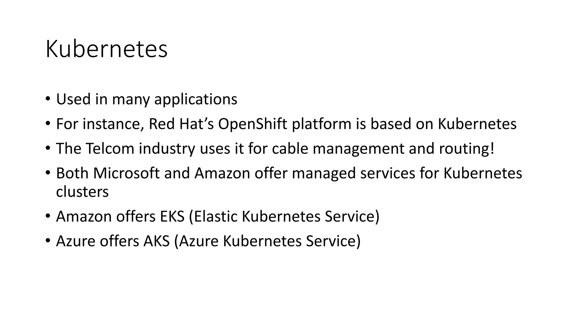 Kubernetes
• Used in many applications
• For instance, Red Hat’s OpenShift platform is based on Kubernetes
• The Telcom industry uses it for cable management and routing!
• Both Microsoft and Amazon offer managed services for Kubernetes
clusters
• Amazon offers EKS (Elastic Kubernetes Service)
• Azure offers AKS (Azure Kubernetes Service)
 