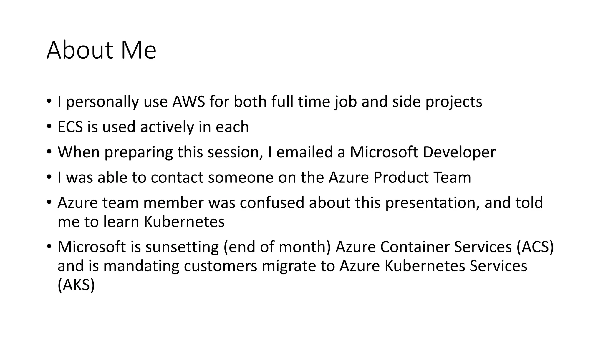About Me
• I personally use AWS for both full time job and side projects
• ECS is used actively in each
• When preparing this session, I emailed a Microsoft Developer
• I was able to contact someone on the Azure Product Team
• Azure team member was confused about this presentation, and told
me to learn Kubernetes
• Microsoft is sunsetting (end of month) Azure Container Services (ACS)
and is mandating customers migrate to Azure Kubernetes Services
(AKS)
 