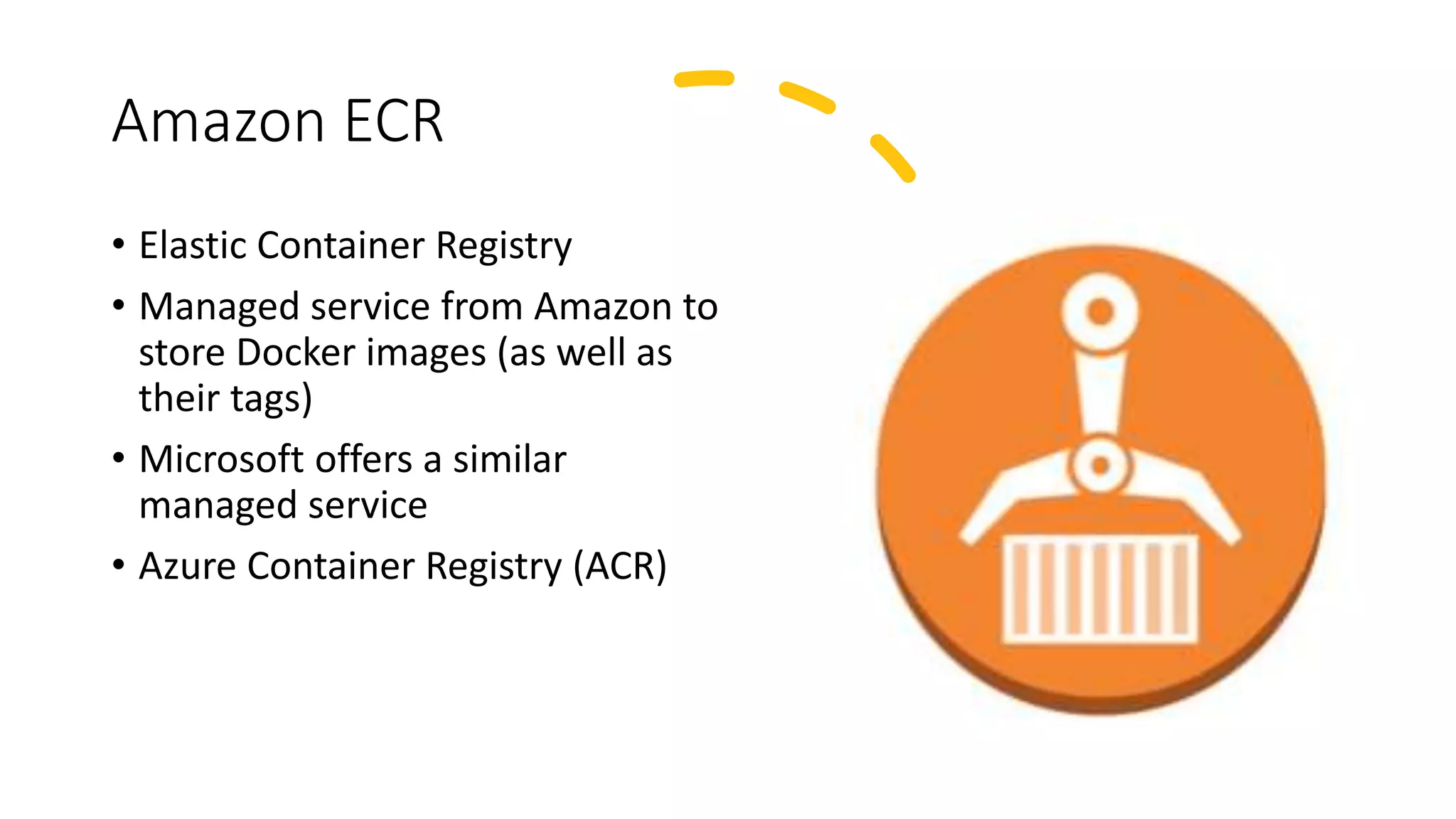 Amazon ECR
• Elastic Container Registry
• Managed service from Amazon to
store Docker images (as well as
their tags)
• Microsoft offers a similar
managed service
• Azure Container Registry (ACR)
 