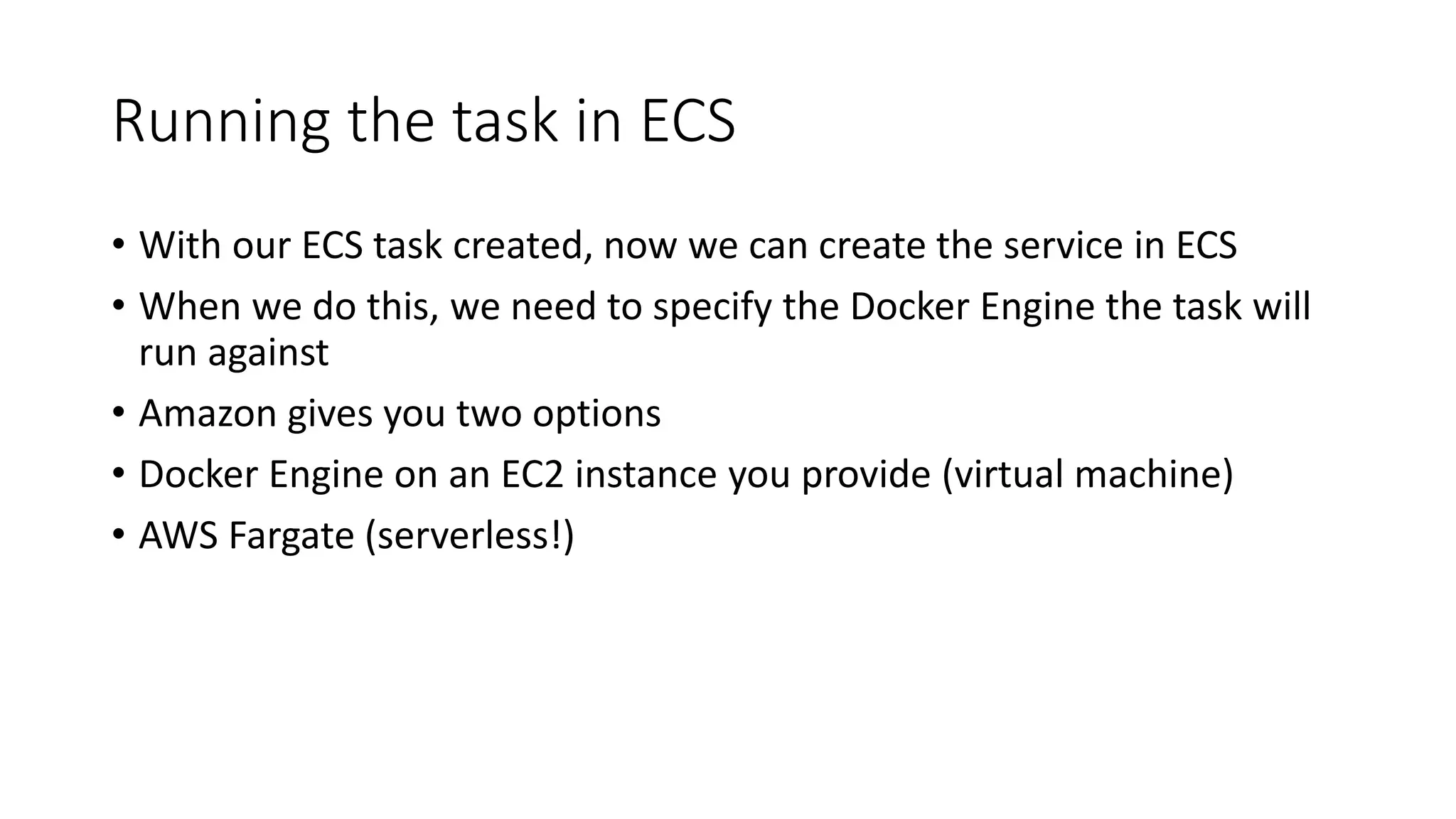 Running the task in ECS
• With our ECS task created, now we can create the service in ECS
• When we do this, we need to specify the Docker Engine the task will
run against
• Amazon gives you two options
• Docker Engine on an EC2 instance you provide (virtual machine)
• AWS Fargate (serverless!)
 