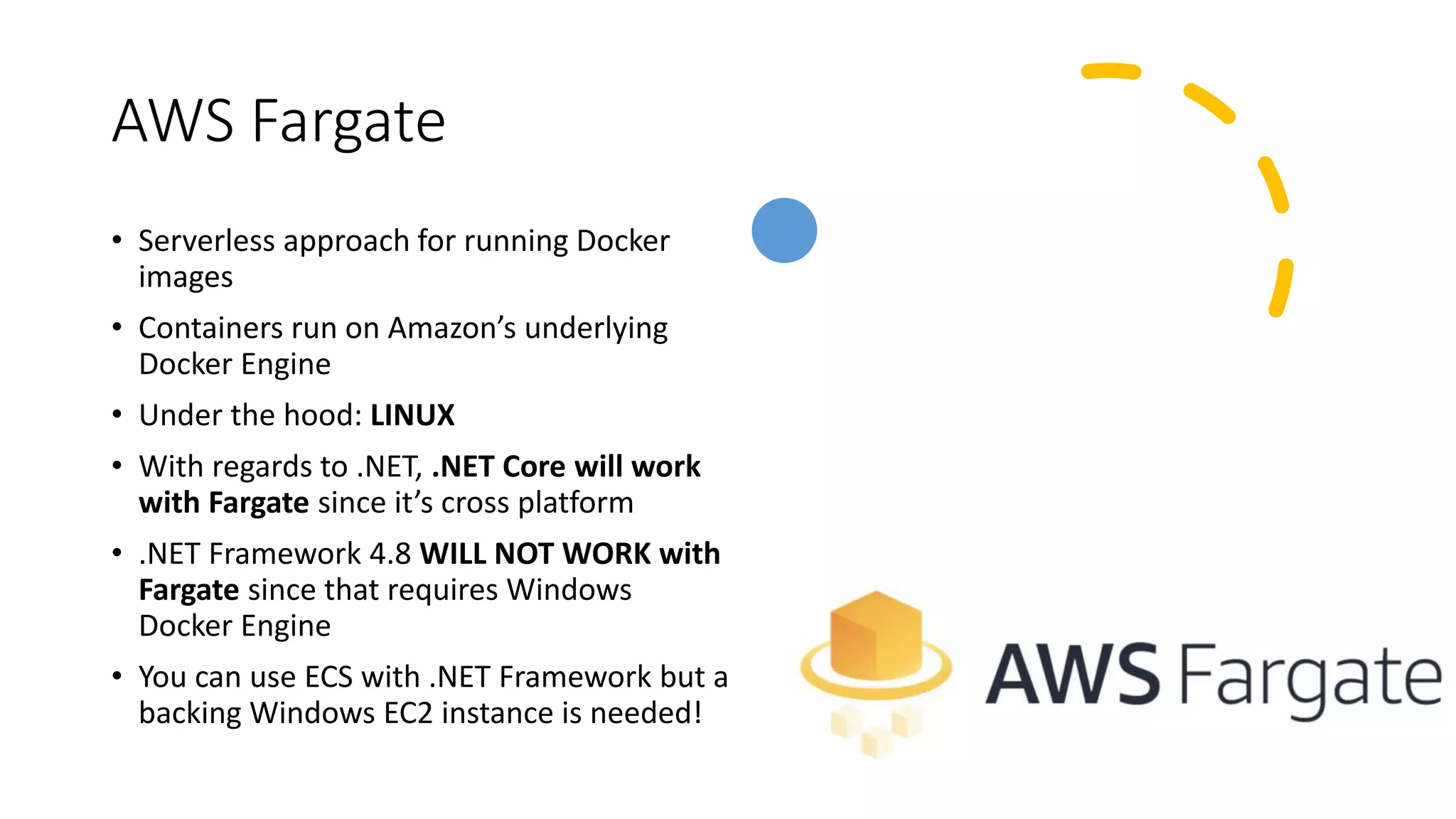AWS Fargate
• Serverless approach for running Docker
images
• Containers run on Amazon’s underlying
Docker Engine
• Under the hood: LINUX
• With regards to .NET, .NET Core will work
with Fargate since it’s cross platform
• .NET Framework 4.8 WILL NOT WORK with
Fargate since that requires Windows
Docker Engine
• You can use ECS with .NET Framework but a
backing Windows EC2 instance is needed!
 