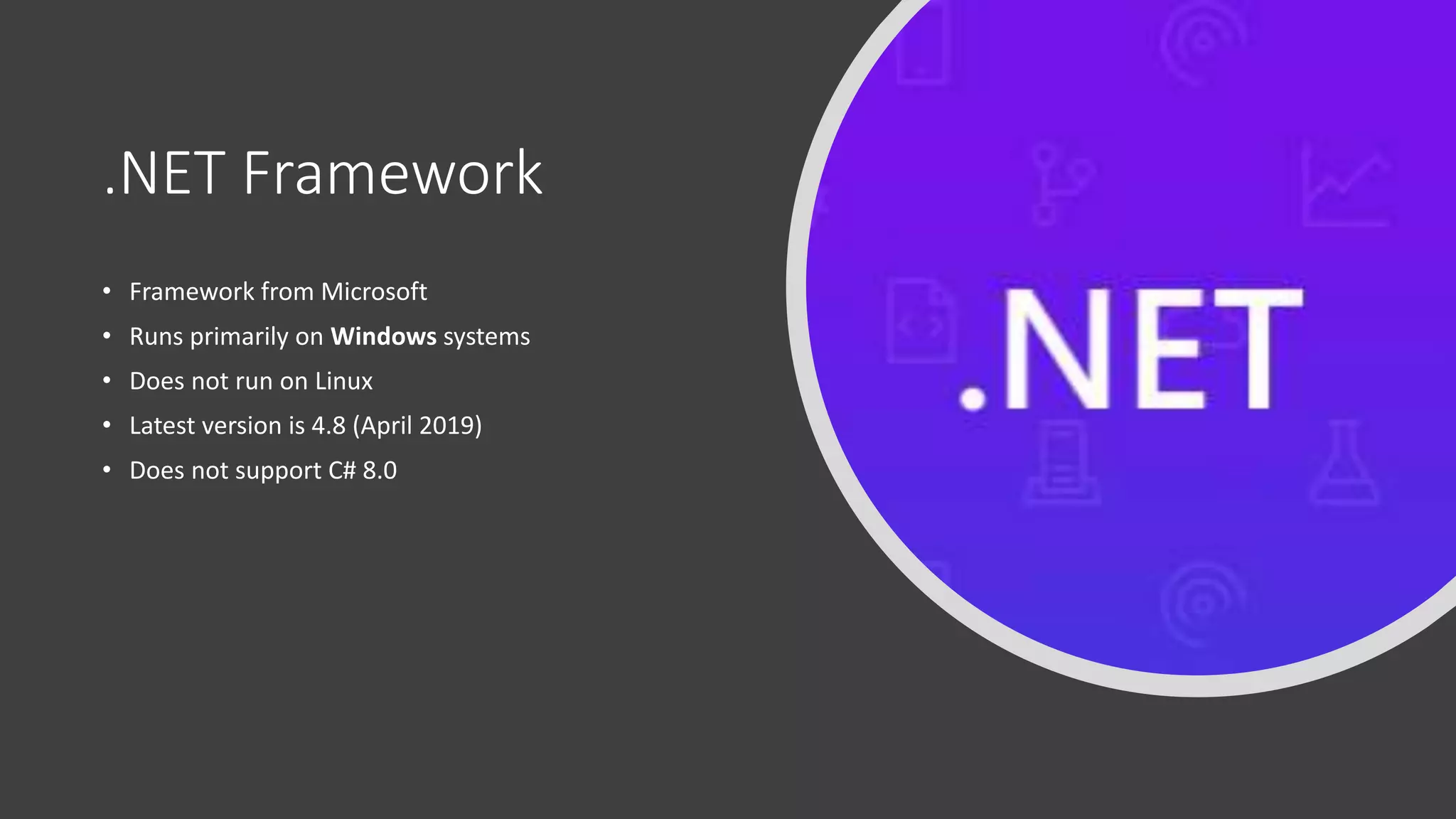 .NET Framework
• Framework from Microsoft
• Runs primarily on Windows systems
• Does not run on Linux
• Latest version is 4.8 (April 2019)
• Does not support C# 8.0
 