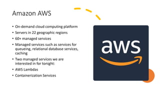 Amazon AWS
• On-demand cloud computing platform
• Servers in 22 geographic regions
• 60+ managed services
• Managed services such as services for
queueing, relational database services,
caching
• Two managed services we are
interested in for tonight:
• AWS Lambdas
• Containerization Services
 