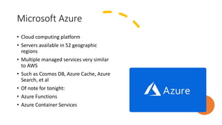 Microsoft Azure
• Cloud computing platform
• Servers available in 52 geographic
regions
• Multiple managed services very similar
to AWS
• Such as Cosmos DB, Azure Cache, Azure
Search, et al
• Of note for tonight:
• Azure Functions
• Azure Container Services
 