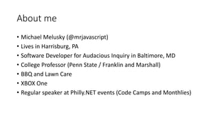 About me
• Michael Melusky (@mrjavascript)
• Lives in Harrisburg, PA
• Software Developer for Audacious Inquiry in Baltimore, MD
• College Professor (Penn State / Franklin and Marshall)
• BBQ and Lawn Care
• XBOX One
• Regular speaker at Philly.NET events (Code Camps and Monthlies)
 